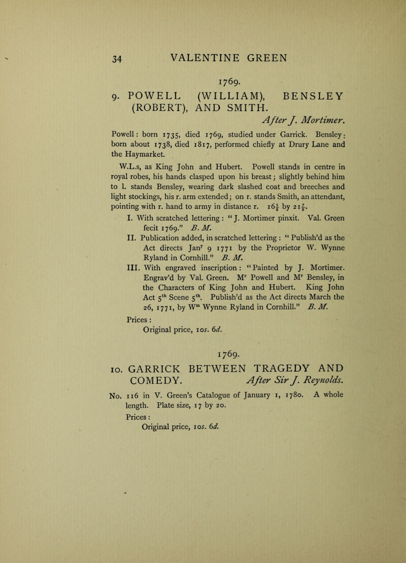 1769. 9. POWELL (WILLIAM), BENSLEY (ROBERT), AND SMITH. After J. Mortimer. Powell: born 1735, died 1769, studied under Garrick. Bensley: born about 1738, died 1817, performed chiefly at Drury Lane and the Haymarket. W.L.s, as King John and Hubert. Powell stands in centre in royal robes, his hands clasped upon his breast; slightly behind him to 1. stands Bensley, wearing dark slashed coat and breeches and light stockings, his r. arm extended; on r. stands Smith, an attendant, pointing with r. hand to army in distance r. x6|- by 21^. I. With scratched lettering : “ J. Mortimer pinxit. Val. Green fecit 1769.” B. M. II. Publication added, in scratched lettering : “ Publish’d as the Act directs Jany 9 1771 by the Proprietor W. Wynne Ryland in Cornhill.” B. M. III. With engraved inscription: “Painted by J. Mortimer. Engrav’d by Val. Green. M1' Powell and Mr Bensley, in the Characters of King John and Hubert. King John Act 5th Scene 5th. Publish’d as the Act directs March the 26, 1771, by Wm Wynne Ryland in Cornhill.” B. M. Prices : Original price, ioj. 6d. 1769. 10. GARRICK BETWEEN TRAGEDY AND COMEDY. After Sir J. Reynolds. No. 116 in V. Green’s Catalogue of January x, 1780. A whole length. Plate size, 17 by 20. Prices: