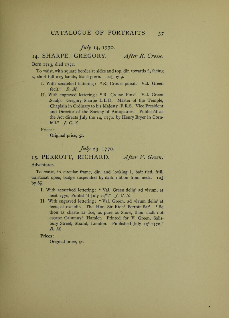 July 14, 1770. 14. SHARPE, GREGORY. After R. Crosse. Born 1713, died 1771. To waist, with square border at sides and top, dir. towards f., facing r., short full wig, bands, black gown, iof by 9. I. With scratched lettering: “ R. Crosse pinxit. Val. Green fecit.” B. M. II. With engraved lettering: “ R. Crosse Pinx*. Val. Green .Sculp. Gregory Sharpe L.L.D. Master of the Temple, Chaplain in Ordinary to his Majesty F.R.S. Vice President and Director of the Society of Antiquaries. Publish’d as the Act directs July the 14, 1770. by Henry Bryer in Corn- hill.” /. C. S. Prices: Original price, 55-. July 23, 1770. 15. PERROTT, RICHARD. After V. Green. Adventurer. To waist, in circular frame, dir. and looking 1., hair tied, frill, waistcoat open, badge suspended by dark ribbon from neck. io|- by 8f I. With scratched lettering: “ Val. Green delin* ad vivum, et fecit 1770, Publish’d July 24th.” J. C. S. II. AVith engraved lettering: “ Val. Green, ad vivum delin* et fecit, et excudit. The Hon. Sir Rich'1 Perrott Bar*. * Be thou as chaste as Ice, as pure as Snow, thou shalt not escape Calumny’ Hamlet. Printed for V. Green, Salis- bury Street, Strand, London. Published July 23d 1770.” B. M. Prices: Original price, 5s.