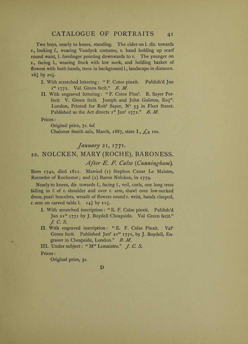 Two boys, nearly to knees, standing. The elder on 1. dir. towards r., looking f., wearing Yandyck costume, r. hand holding up scarf round waist, 1. forefinger pointing downwards to r. The younger on r., facing 1., wearing frock with low neck, and holding basket of flowers with both hands, trees in background 1., landscape in distance. i6f by 2 of. I. With scratched lettering : “ F. Cotes pinxit. Publish’d Jan i8t 1771. Val. Green fecit.” B. M. II. With engraved lettering: “ F. Cotes Pinx*. R. Sayer Per- fect V. Green fecit. Joseph and John Gulston, Esqrs. London, Printed for Rob* Sayer, N° 53 in Fleet Street. Published as the Act directs Is* Jany 1771.” B. M. Prices : Original price, js. 6d. Chaloner Smith sale, March, 1887, state I., fq ioj. January 21, 1771. 22. NOLCKEN, MARY (ROCHE), BARONESS. After E. F. Calze (Cunningham). Born 1742, died 1811. Married (1) Stephen Csesar Le Maistre, Recorder of Rochester; and (2) Baron Nolcken, in 1779. Nearly to knees, dir. towards f., facing 1., veil, curls, one long tress falling in f. of r. shoulder and over r. arm, shawl over low-necked dress, pearl bracelets, wreath of flowers round r. wrist, hands clasped, r. arm on carved table 1. i4f by 1 if. I. With scratched inscription : “ E. F. Calze pinxit. Publish’d Jan 21st 1771 by J. Boydell Cheapside. Val Green fecit.” J.C.S. II. With engraved inscription: “ E. F. Calze Pinxit. Vale Green fecit. Published Jany 21st 1771, by J. Boydell, En- graver in Cheapside, London.” B. M. III. Under subject: “ Mrs Lemaistre.” /. C. S. Prices: Original price, 5.5-. D