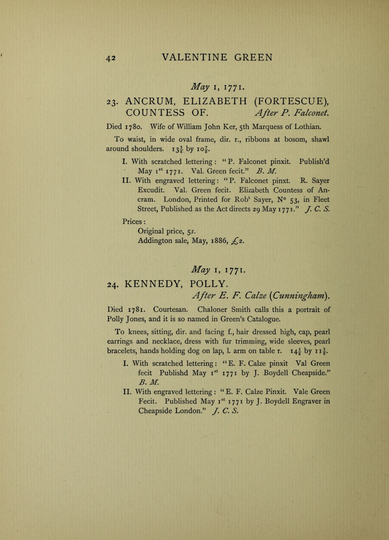 May i, 1771. 23. ANCRUM, ELIZABETH (FORTESCUE), COUNTESS OF. After P. Falconet. Died 1780. Wife of William John Ker, 5th Marquess of Lothian. To waist, in wide oval frame, dir. r., ribbons at bosom, shawl around shoulders. i3§- by io|-. I. With scratched lettering : “ P. Falconet pinxit. Publish’d May xst 1771. Val. Green fecit.” B. M. II. With engraved lettering: “ P. Falconet pinxt. R. Sayer Excudit. Val. Green fecit. Elizabeth Countess of An- cram. London, Printed for Rob* Sayer, N° 53, in Fleet Street, Published as the Act directs 29 May 1771.” J. C. S. Prices: Original price, 55-. Addington sale, May, 1886, A2• May 1, 1771. 24. KENNEDY, POLLY. After E. F. Calze (Cunningham). Died 1781. Courtesan. Chaloner Smith calls this a portrait of Polly Jones, and it is so named in Green’s Catalogue. To knees, sitting, dir. and facing f., hair dressed high, cap, pearl earrings and necklace, dress with fur trimming, wide sleeves, pearl bracelets, hands holding dog on lap, 1. arm on table r. i4f by iif. I. With scratched lettering: “E. F. Calze pinxit Val Green fecit Publishd May ist 1771 by J. Boydell Cheapside.” B. M. II. With engraved lettering : “ E. F. Calze Pinxit. Vale Green Fecit. Published May ist 1771 by J. Boydell Engraver in Cheapside London.” J. C. S.