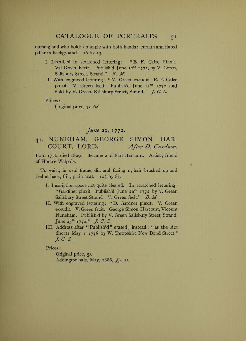 nursing and who holds an apple with both hands; curtain and fluted pillar in background. 16 by 13. I. Inscribed in scratched lettering: “ E. F. Calze Pinxit. Val Green Fecit. Publish’d June 11th 1772, by V. Green, Salisbury Street, Strand.” B. M. II. With engraved lettering : “ V. Green excudit E. F. Calze pinxit. V. Green fecit. Publish’d June 11th 1772 and Sold by V. Green, Salisbury Street, Strand.” J. C. S. Prices : Original price, 7s. 6d. June 29, 1772. 41. NUNEHAM, GEORGE SIMON HAR- COURT, LORD. After D. Gardner. Born 1736, died 1809. Became 2nd Earl Harcourt. Artist; friend of Horace Walpole. To waist, in oval frame, dir. and facing r., hair brushed up and tied at back, frill, plain coat. io|- by 8|-. I. Inscription space not quite cleared. In scratched lettering : “ Gardiner pinxit Publish’d June 29th 1772 by V. Green Salisbury Street Strand V. Green fecit.” B. M. II. With engraved lettering: “ D. Gardner pinxit. V. Green excudit. V. Green fecit. George Simon Harcourt, Vicount Nuneham. Publish’d by V. Green Salisbury Street, Strand, June 25th 1772.” J. C. S. III. Address after “Publish’d” erased; instead: “as the Act directs May 2 1776 by W. Shropshire New Bond Street.” J.c.s. Prices: Original price, 55-. Addington sale, May, 1886, £4 2s.