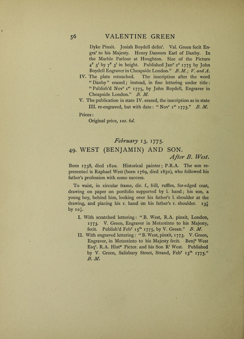 Dyke Pinxit. Josiah Boydell delin4. Val. Green fecit En- grar to his Majesty. Henry Danvers Earl of Danby. In the Marble Parlour at Houghton. Size of the Picture 4f 31 by 7f 31 in height. Published Jany 2d 1775 by John Boydell Engraver in Cheapside London.” B.M.; V. and A. IV. The plate retouched. The inscription after the word “ Danby ” erased; instead, in fine lettering under title: “Publish’d Nov1' ist 1775, by John Boydell, Engraver in Cheapside London.” B. M. V. The publication in state IV. erased, the inscription as in state III. re-engraved, but with date : “ Nov1' ist 1775.” B. M. Prices: Original price, ioj. 6d. February 13, 1775. 49. WEST (BENJAMIN) AND SON. After B. West. Born 1738, died 1820. Historical painter; P.R.A. The son re- presented is Raphael West (born 1769, died 1850), who followed his father’s profession with some success. To waist, in circular frame, dir. f., frill, ruffles, fur-edged coat, drawing on paper on portfolio supported by 1. hand; his son, a young boy, behind him, looking over his father’s 1. shoulder at the drawing, and placing his r. hand on his father’s r. shoulder. 13^ by ioy-. I. With scratched lettering: “ B. West, R.A. pinxit, London, 1773. V. Green, Engraver in Metzotinto to his Majesty, fecit. Publish’d Feby 15th 1775, by V. Green.” B. M. II. With engraved lettering : “ B. West, pinxit, 1773. V. Green, Engraver, in Metzotinto to his Majesty fecit. Benjn West Esqr. R.A. Hist® Pictor. and his Son R1 West. Published by V. Green, Salisbury Street, Strand, Feby 13th 1775.” B. M.