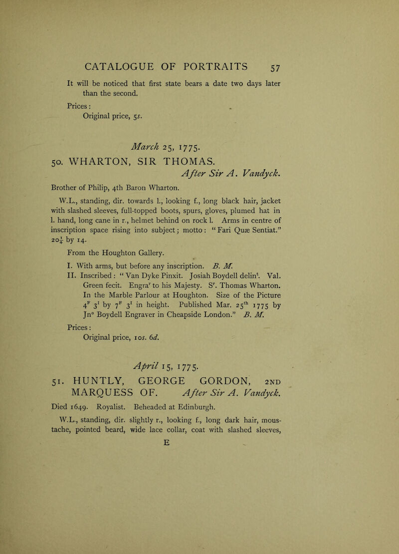 It will be noticed that first state bears a date two days later than the second. Prices: Original price, jj. March 25, 1775. 50. WHARTON, SIR THOMAS. A fter Sir A. Vandyck. Brother of Philip, 4th Baron Wharton. W.L., standing, dir. towards 1., looking f., long black hair, jacket with slashed sleeves, full-topped boots, spurs, gloves, plumed hat in 1. hand, long cane in r., helmet behind on rock 1. Arms in centre of inscription space rising into subject; motto : “ Fari Quae Sentiat.” aoi by 14. From the Houghton Gallery. I. With arms, but before any inscription. B. M. II. Inscribed: “ Van Dyke Pinxit. Josiah Boydell delink Val. Green fecit. Engra1' to his Majesty. Sr. Thomas Wharton. In the Marble Parlour at Houghton. Size of the Picture 4f 31 by 7f 31 in height. Published Mar. 25th 1775 by Jn° Boydell Engraver in Cheapside London.” B. M. Prices: Original price, ioj. 6d. April 15, 1775. 51. HUNTLY, GEORGE GORDON, 2x\d MARQUESS OF. After Sir A. Vandyck. Died 1649. Royalist. Beheaded at Edinburgh. W.L., standing, dir. slightly r., looking f., long dark hair, mous- tache, pointed beard, wide lace collar, coat with slashed sleeves, E