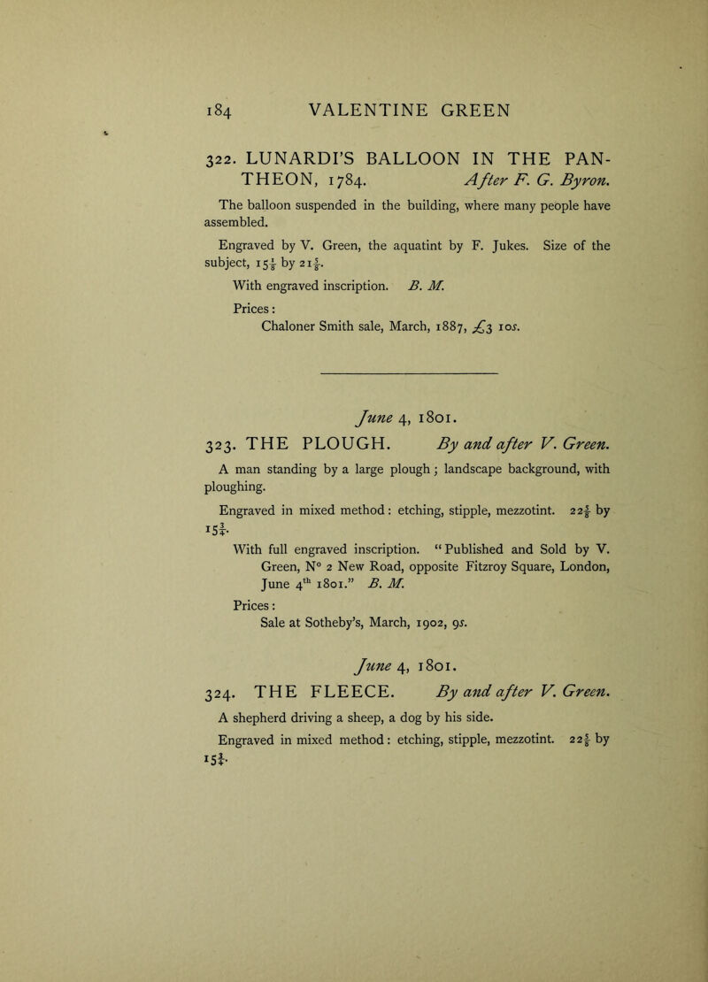 322. LUNARDI’S BALLOON IN THE PAN- THEON, 1784. After F. G. Byron. The balloon suspended in the building, where many people have assembled. Engraved by V. Green, the aquatint by F. Jukes. Size of the subject, 151 by 2 if With engraved inscription. B. M. Prices: Chaloner Smith sale, March, 1887, ^3 10s. June 4, 1801. 323. THE PLOUGH. By and after V. Green. A man standing by a large plough; landscape background, with ploughing. Engraved in mixed method: etching, stipple, mezzotint. 2 2f by ui- With full engraved inscription. “ Published and Sold by V. Green, N° 2 New Road, opposite Fitzroy Square, London, June 4th 1801.” B. M. Prices: Sale at Sotheby’s, March, 1902, 9J. June 4, 1801. 324. THE FLEECE. By and after V. Green. A shepherd driving a sheep, a dog by his side. Engraved in mixed method: etching, stipple, mezzotint. 2 2f by l5b