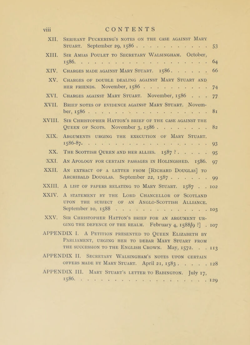 XII. Serjeant Puckering’s notes on the case against Mary Stuart. September 29, 1586 53 XIII. Sir Amias Poulet to Secretary Walsingham. October, 1586 64 XIV. Charges made against Mary Stuart. 1586 66 XV. Charges of double dealing against Mary Stuart and her friends. November, 1586 74 XVI, Charges against Mary Stuart. November, 1586 ... 77 XVII. Brief notes of evidence against Mary Stuart. Novem- ber, 1586 81 XVIII. Sir Christopher Hatton’s brief of the case against the Queen of Scots. November 3, 1586 82 XIX. Arguments urging the execution of Mary Stuart. 1586-87 93 XX. The Scottish Queen and her allies. 1587 ? 95 XXI. An Apology for certain passages in Holingshed. 1586. 97 XXII. An extract of a letter from [Richard Douglas] to Archibald Douglas. September 22, 1587 99 XXIII, A LIST OF PAPERS RELATING TO MARY STUART. 1587 . . 102 XXIV. A STATEMENT BY THE LORD CHANCELLOR OF SCOTLAND UPON THE SUBJECT OF AN ANGLO-SCOTTISH ALLIANCE. September io, 1588 103 XXV. Sir Christopher Hatton’s brief for an argument ur- ging the DEFENCE of the realm. February 4, 1588/9 ?] . 107 APPENDIX I. A Petition presented to Queen Elizabeth by Parliament, urging her to debar Mary Stuart from the succession to the English Crown. May, 1572. . .113 APPENDIX II. Secretary Walsingham’s notes upon certain OFFERS MADE BY MARY STUART. April 21, 1583 128 APPENDIX III. Mary Stuart’s letter to Babington. July 17, 1586. 129