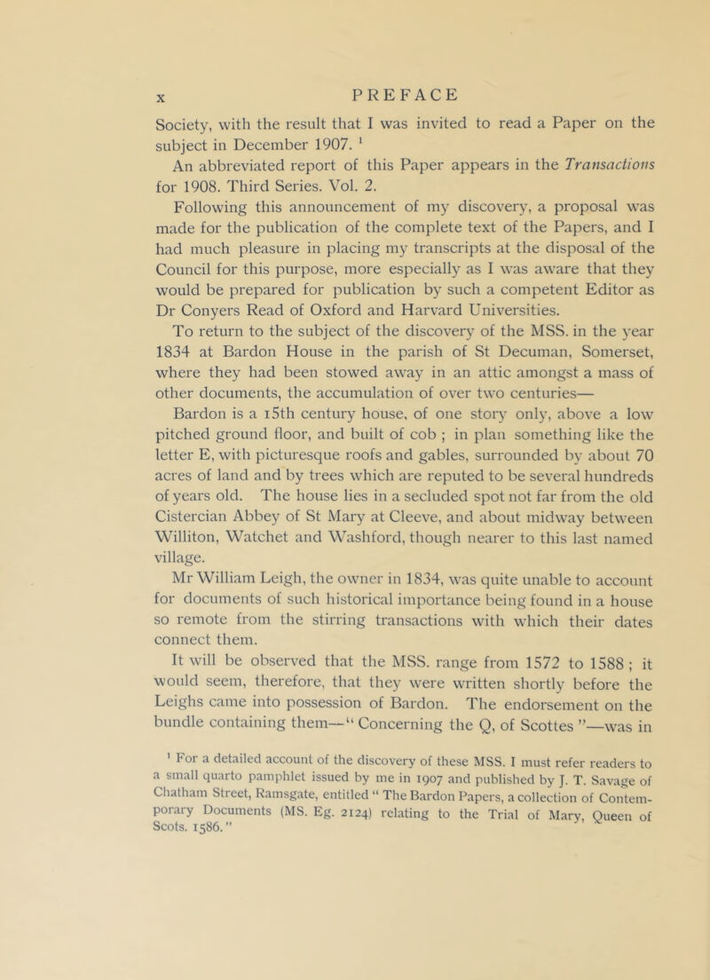 Society, with the result that I was invited to read a Paper on the subject in December 1907. 1 An abbreviated report of this Paper appears in the Transactions for 1908. Third Series. Vol. 2. Following this announcement of my discovery, a proposal was made for the publication of the complete text of the Papers, and I had much pleasure in placing my transcripts at the disposal of the Council for this purpose, more especially as I was aware that they would be prepared for publication by such a competent Editor as Dr Conyers Read of Oxford and Harvard Universities. To return to the subject of the discovery of the MSS. in the year 1834 at Bardon House in the parish of St Decuman, Somerset, where they had been stowed away in an attic amongst a mass of other documents, the accumulation of over two centuries— Bardon is a i5th century house, of one story only, above a low pitched ground floor, and built of cob ; in plan something like the letter E, with picturesque roofs and gables, surrounded by about 70 acres of land and by trees which are reputed to be several hundreds of years old. The house lies in a secluded spot not far from the old Cistercian Abbey of St Mary at Cleeve, and about midway between Williton, Watchet and Washford, though nearer to this last named village. Mr William Leigh, the owner in 1834, was quite unable to account for documents of such historical importance being found in a house so remote from the stirring transactions with which their dates connect them. It will be observed that the MSS. range from 1572 to 1588 ; it would seem, therefore, that they were written shortly before the Leighs came into possession of Bardon. The endorsement on the bundle containing them—“ Concerning the Q, of Scottes ’’—was in 1 For a detailed account of the discovery of these MSS. I must refer readers to a small quarto pamphlet issued by me in 1907 and published by J. T. Savage of Chatham Stieet, Ramsgate, entitled “ The Bardon Papers, a collection of Contem- porary Documents (MS. Eg. 2124) relating to the Trial of Mary, Queen of Scots. 1586.”