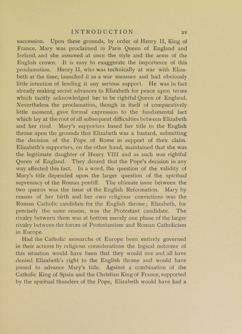 succession. Upon these grounds, by order of Henry II, King of France, Mary was proclaimed in Paris Queen of England and Ireland, and she assumed at once the style and the arms of the English crown. It is easy to exaggerate the importance of this proclamation. Henry II, who was technically at war with Eliza- beth at the time, launched it as a war measure aud had obviously little intention of lending it any serious support. He was in fact already making secret advances to Elizabeth for peace upon terms which tacitly acknowledged her to be rightful Queen of England. Nevertheless the proclamation, though in itself of comparatively little moment, gave formal expression to the fundamental fact which lay at the root of all subsequent difficulties between Elizabeth and her rival. Mary’s supporters based her title to the English throne upon the grounds that Elizabeth was a bastard, submitting the decision of the Pope of Rome in support of their claim. Elizabeth’s supporters, on the other hand, maintained that she was the legitimate daughter of Henry VIII and as such was rightful Queen of England. They denied that the Pope’s decision in any way affected this fact. In a word, the question of the validity of Mary’s title depended upon the larger question of the spiritual supremacy of the Roman pontiff. The ultimate issue between the two queens was the issue of the English Reformation. Mary by reason of her birth and her own religious convictions was the Roman Catholic candidate for the English throne; Elizabeth, for precisely the same reason, was the Protestant candidate. The rivalry between them was at bottom merely one phase of the larger rivalry between the forces of Protestantism and Roman Catholicism in Europe. Had the Catholic monarchs of Europe been entirely governed in their actions by religious considerations the logical outcome of this situation would have been that they would one and all have denied Elizabeth’s right to the English throne and would have joined to advance Mary’s title. Against a combination of the Catholic King of Spain and the Christian King of France, supported by the spiritual thunders of the Pope, Elizabeth would have had a