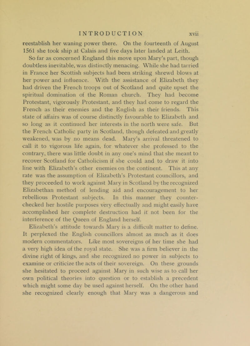 reestablish her waning power there. On the fourteenth of August 1561 she took ship at Calais and live days later landed at Leith. So far as concerned England this move upon Mary’s part, though doubtless inevitable, was distinctly menacing. While she had tarried in France her Scottish subjects had been striking shrewd blows at her power and influence. With the assistance of Elizabeth they had driven the French troops out of Scotland and quite upset the spiritual domination of the Roman church. They had become Protestant, vigorously Protestant, and they had come to regard the French as their enemies and the English as their friends. This state of affairs was of course distinctly favourable to Elizabeth and so long as it continued her interests in the north were safe. But the French Catholic party in Scotland, though defeated and greatly weakened, was by no means dead. Mary’s arrival threatened to call it to vigorous life again, for whatever she professed to the contrary, there was little doubt in any one’s mind that she meant to recover Scotland for Catholicism if she could and to draw it into line with Elizabeth’s other enemies on the continent. This at any rate was the assumption of Elizabeth’s Protestant councillors, and they proceeded to work against Mary in Scotland by the recognized Elizabethan method of lending aid and encouragement to her rebellious Protestant subjects. In this manner they counter- checked her hostile purposes very effectually and might easily have accomplished her complete destruction had it not been for the interference of the Queen of England herself. Elizabeth’s attitude towards Mary is a difficult matter to define. It perplexed the English councillors almost as much as it does modern commentators. Like most sovereigns of her time she had a very high idea of the royal state. She was a firm believer in the divine right of kings, and she recognized no power in subjects to examine or criticize the acts of their sovereign. On these grounds she hesitated to proceed against Mary in such wise as to call her own political theories into question or to establish a precedent which might some day be used against herself. On the other hand she recognized clearly enough that Mary was a dangerous and