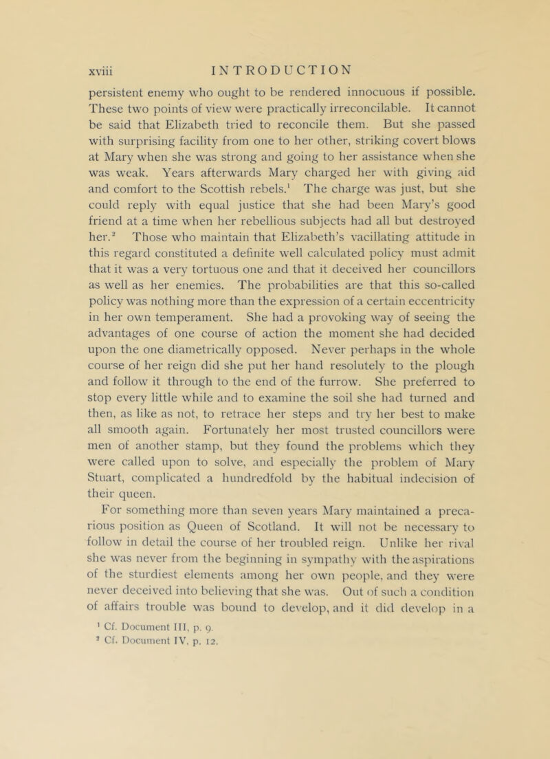 persistent enemy who ought to be rendered innocuous if possible. These two points of view were practically irreconcilable. It cannot be said that Elizabeth tried to reconcile them. But she passed with surprising facility from one to her other, striking covert blows at Mary when she was strong and going to her assistance when she was weak. Years afterwards Mary charged her with giving aid and comfort to the Scottish rebels.1 The charge was just, but she could reply with equal justice that she had been Mary’s good friend at a time when her rebellious subjects had all but destroyed her.2 Those who maintain that Elizabeth’s vacillating attitude in this regard constituted a definite well calculated policy must admit that it was a very tortuous one and that it deceived her councillors as well as her enemies. The probabilities are that this so-called policy was nothing more than the expression of a certain eccentricity in her own temperament. She had a provoking way of seeing the advantages of one course of action the moment she had decided upon the one diametrically opposed. Never perhaps in the whole course of her reign did she put her hand resolutely to the plough and follow it through to the end of the furrow. She preferred to stop every little while and to examine the soil she had turned and then, as like as not, to retrace her steps and try her best to make all smooth again. Fortunately her most trusted councillors were men of another stamp, but they found the problems which they were called upon to solve, and especially the problem of Mary Stuart, complicated a hundredfold by the habitual indecision of their queen. For something more than seven years Mary maintained a preca- rious position as Queen of Scotland. It will not be necessary to follow in detail the course of her troubled reign. Unlike her rival she was never from the beginning in sympathy with the aspirations of the sturdiest elements among her own people, and they were never deceived into believing that she was. Out of such a condition of affairs trouble was bound to develop, and it did develop in a 1 Cf. Document III, p. 9. 3 Cf. Document IV, p. 12.