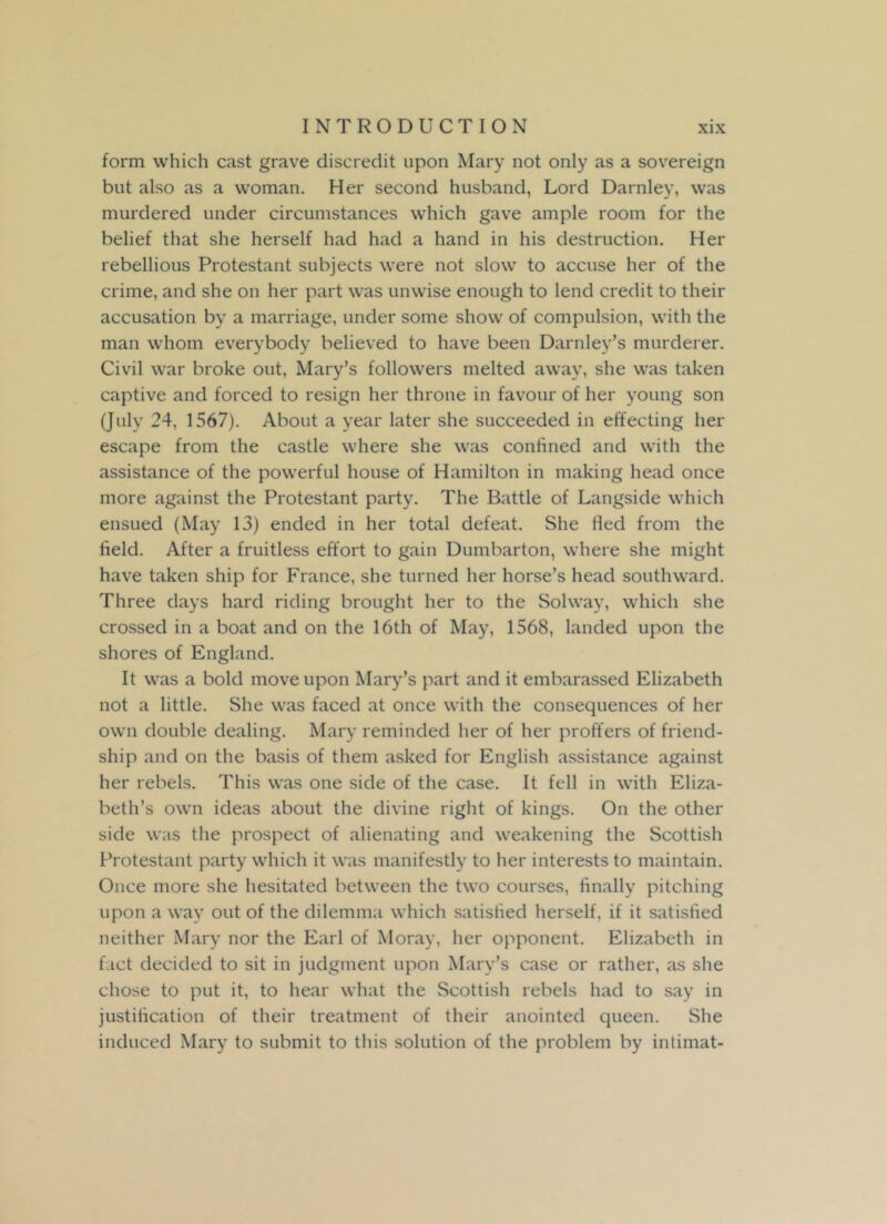 form which cast grave discredit upon Mary not only as a sovereign but also as a woman. Her second husband, Lord Darnley, was murdered under circumstances which gave ample room for the belief that she herself had had a hand in his destruction. Her rebellious Protestant subjects were not slow to accuse her of the crime, and she on her part was unwise enough to lend credit to their accusation by a marriage, under some show of compulsion, with the man whom everybody believed to have been Darnley’s murderer. Civil war broke out, Mary’s followers melted away, she was taken captive and forced to resign her throne in favour of her young son (July 24, 1567). About a year later she succeeded in effecting her escape from the castle where she was confined and with the assistance of the powerful house of Hamilton in making head once more against the Protestant party. The Battle of Langside which ensued (May 13) ended in her total defeat. She tied from the field. After a fruitless effort to gain Dumbarton, where she might have taken ship for France, she turned her horse’s head southward. Three days hard riding brought her to the Solway, which she crossed in a boat and on the 16th of May, 1568, landed upon the shores of England. It was a bold move upon Mary’s part and it embarassed Elizabeth not a little. She was faced at once with the consequences of her own double dealing. Mary reminded her of her proffers of friend- ship and on the basis of them asked for English assistance against her rebels. This was one side of the case. It fell in with Eliza- beth’s own ideas about the divine right of kings. On the other side was the prospect of alienating and weakening the Scottish Protestant party which it was manifestly to her interests to maintain. Once more she hesitated between the two courses, finally pitching upon a way out of the dilemma which satisfied herself, if it satisfied neither Mary nor the Earl of Moray, her opponent. Elizabeth in fact decided to sit in judgment upon Mary’s case or rather, as she chose to put it, to hear what the Scottish rebels had to say in justification of their treatment of their anointed queen. She induced Mary to submit to this solution of the problem by intimat-