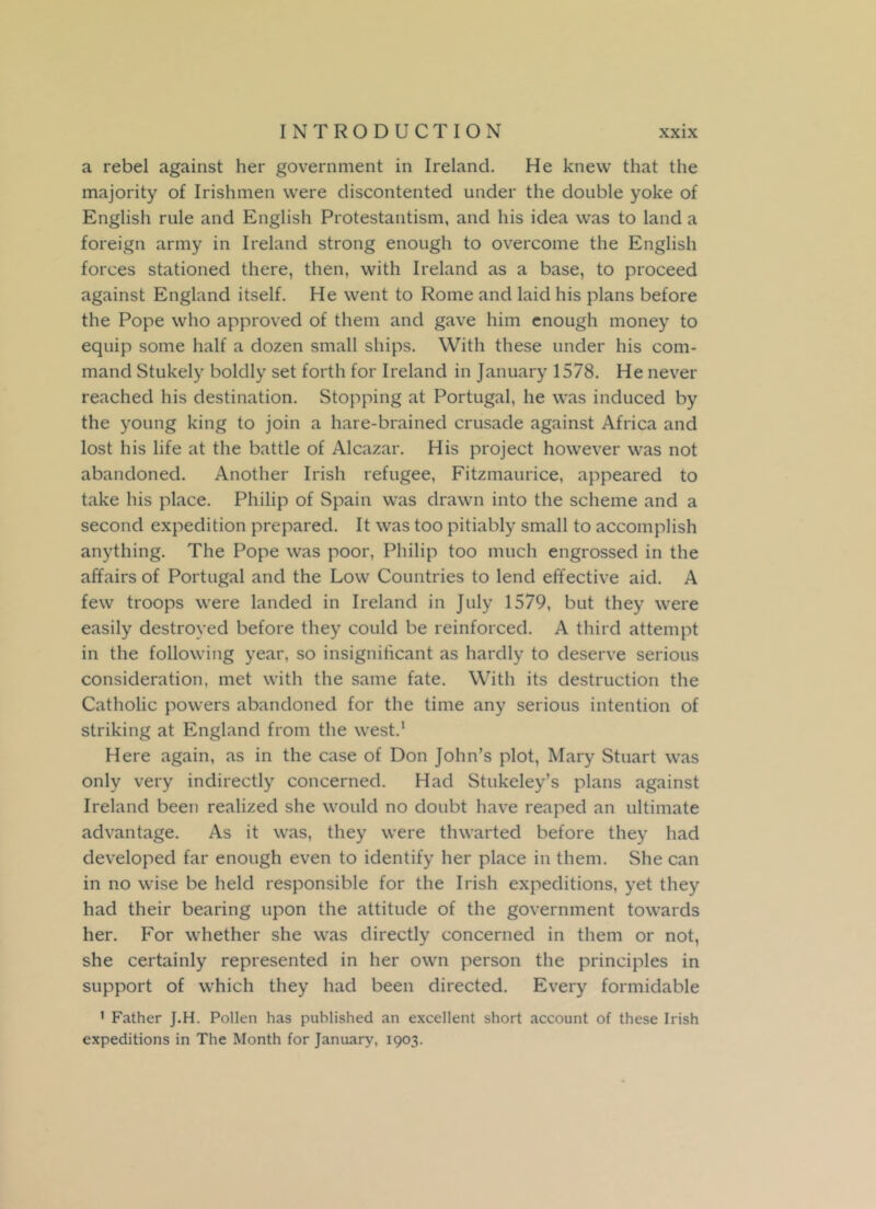 a rebel against her government in Ireland. He knew that the majority of Irishmen were discontented under the double yoke of English rule and English Protestantism, and his idea was to land a foreign army in Ireland strong enough to overcome the English forces stationed there, then, with Ireland as a base, to proceed against England itself. He went to Rome and laid his plans before the Pope who approved of them and gave him enough money to equip some half a dozen small ships. With these under his com- mand Stukely boldly set forth for Ireland in January 1578. He never reached his destination. Stopping at Portugal, he was induced by the young king to join a hare-brained crusade against Africa and lost his life at the battle of Alcazar. His project however was not abandoned. Another Irish refugee, Fitzmaurice, appeared to take his place. Philip of Spain was drawn into the scheme and a second expedition prepared. It was too pitiably small to accomplish anything. The Pope was poor, Philip too much engrossed in the affairs of Portugal and the Low Countries to lend effective aid. A few troops were landed in Ireland in July 1579, but they were easily destroyed before they could be reinforced. A third attempt in the following year, so insignificant as hardly to deserve serious consideration, met with the same fate. With its destruction the Catholic powers abandoned for the time any serious intention of striking at England from the west.1 Here again, as in the case of Don John’s plot, Mary Stuart was only very indirectly concerned. Had Stukeley’s plans against Ireland been realized she would no doubt have reaped an ultimate advantage. As it was, they were thwarted before they had developed far enough even to identify her place in them. She can in no wise be held responsible for the Irish expeditions, yet they had their bearing upon the attitude of the government towards her. For whether she was directly concerned in them or not, she certainly represented in her own person the principles in support of which they had been directed. Every formidable 1 Father J.H. Pollen has published an excellent short account of these Irish expeditions in The Month for January, 1903.