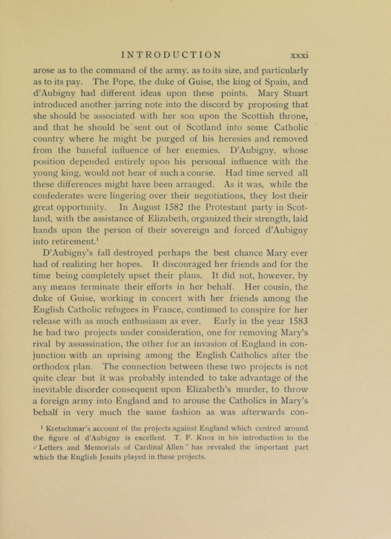 arose as to the command of the army, as to its size, and particularly as to its pay. The Pope, the duke of Guise, the king of Spain, and d’Aubigny had different ideas upon these points. Mary Stuart introduced another jarring note into the discord by proposing that she should be associated with her son upon the Scottish throne, and that he should be sent out of Scotland into some Catholic country where he might be purged of his heresies and removed from the baneful influence of her enemies. D’Aubigny, whose position depended entirely upon his personal influence with the young king, would not hear of such a course. Had time served all these differences might have been arranged. As it was, while the confederates were lingering over their negotiations, they lost their great opportunity. In August 1582 the Protestant party in Scot- land, with the assistance of Elizabeth, organized their strength, laid hands upon the person of their sovereign and forced d’Aubigny into retirement.1 D’Aubigny’s fall destroyed perhaps the best chance Mary ever had of realizing her hopes. It discouraged her friends and for the time being completely upset their plans. It did not, however, by any means terminate their efforts in her behalf. Her cousin, the duke of Guise, working in concert with her friends among the English Catholic refugees in France, continued to conspire for her release with as much enthusiasm as ever. Early in the year 1583 he had two projects under consideration, one for removing Mary’s rival by assassination, the other for an invasion of England in con- junction with an uprising among the English Catholics after the orthodox plan. The connection between these two projects is not quite clear but it was probably intended to take advantage of the inevitable disorder consequent upon Elizabeth’s murder, to throw a foreign army into England and to arouse the Catholics in Mary’s behalf in very much the same fashion as was afterwards con- 1 Kretschmar’s account of the projects against England which centred around the figure of d’Aubigny is excellent. T. F. Knox in his introduction to the Letters and Memorials of Cardinal Allen ” has revealed the important part which the English Jesuits played in these projects.