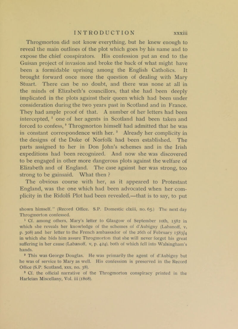 Throgmorton did not know everything, but he knew enough to reveal the main outlines of the plot which goes by his name and to expose the chief conspirators. His confession put an end to the Guisan project of invasion and broke the back of what might have been a formidable uprising among the English Catholics. It brought forward once more the question of dealing with Mary Stuart. There can be no doubt, aud there was none at all in the minds of Elizabeth’s councillors, that she had been deeply implicated in the plots against their queen which had been under consideration during the two years past in Scotland and in France. They had ample proof of that. A number of her letters had been intercepted, 1 one of her agents in Scotland had been taken and forced to confess,5 Throgmorton himself had admitted that he was in constant correspondence with her. 3 Already her complicity in the designs of the Duke of Norfolk had been established. The parts assigned to her in Don John’s schemes and in the Irish expeditions had been recognized. And now she was discovered to be engaged in other more dangerous plots against the welfare of Elizabeth and of England. The case against her was strong, too strong to be gainsaid. What then ? The obvious course with her, as it appeared to Protestant England, was the one which had been advocated when her com- plicity in the Ridolh Plot had been revealed,—that is to say, to put shown himself.” (Record Office. S.P. Domestic clxiii, no. 65.) The next day Throgmorton confessed. 1 Cf. among others, Mary’s letter to Glasgow of September 10th, 1582 in which she reveals her knowledge of the schemes of d'Aubigny (Labanoff, v, p. 308) and her letter to the French ambassador of the 26th of February 1583/4 in which she bids him assure Throgmorton that she will never forget his great suffering in her cause (Labanoff, v, p. 424). both of which fell into Walsingham’s hands. s This was George Douglas. He was primarily the agent of d’Aubigny but he was of service to Mary as well. His confession is preserved in the Record Office (S.P. Scotland, xxx, no. 38). 3 Cf. the official narrative of the Throgmorton conspiracy printed in the Harleian Miscellany, Vol. iii (1808).