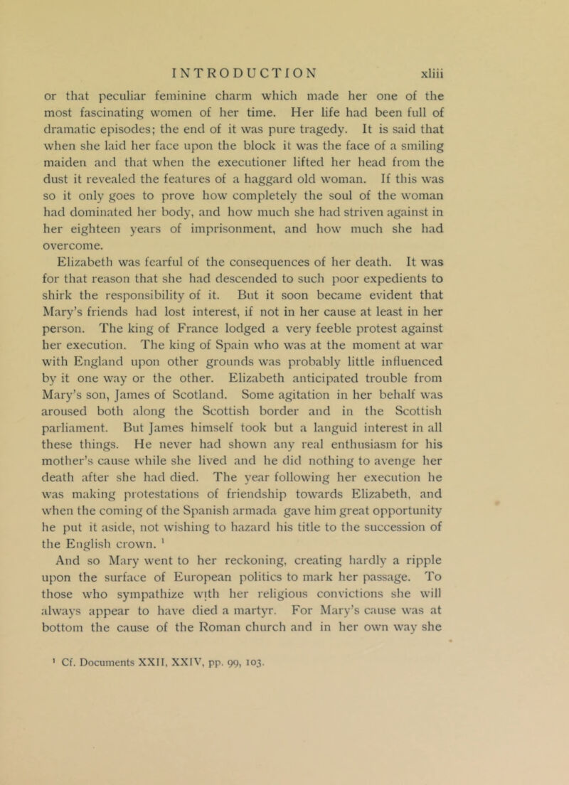or that peculiar feminine charm which made her one of the most fascinating women of her time. Her life had been full of dramatic episodes; the end of it was pure tragedy. It is said that when she laid her face upon the block it was the face of a smiling maiden and that when the executioner lifted her head from the dust it revealed the features of a haggard old woman. If this was so it only goes to prove how completely the soul of the woman had dominated her body, and how much she had striven against in her eighteen years of imprisonment, and how much she had overcome. Elizabeth was fearful of the consequences of her death. It was for that reason that she had descended to such poor expedients to shirk the responsibility of it. But it soon became evident that Mary’s friends had lost interest, if not in her cause at least in her person. The king of France lodged a very feeble protest against her execution. The king of Spain who was at the moment at war with England upon other grounds was probably little influenced by it one way or the other. Elizabeth anticipated trouble from Mary’s son, James of Scotland. Some agitation in her behalf was aroused both along the Scottish border and in the Scottish parliament. But James himself took but a languid interest in all these things. He never had shown any real enthusiasm for his mother’s cause while she lived and he did nothing to avenge her death after she had died. The year following her execution he was making protestations of friendship towards Elizabeth, and when the coming of the Spanish armada gave him great opportunity he put it aside, not wishing to hazard his title to the succession of the English crown. 1 And so Mary went to her reckoning, creating hardly a ripple upon the surface of European politics to mark her passage. To those who sympathize with her religious convictions she will always appear to have died a martyr. For Mary’s cause was at bottom the cause of the Roman church and in her own way she 1 Cf. Documents XXII, XXIV, pp. 99, 103.
