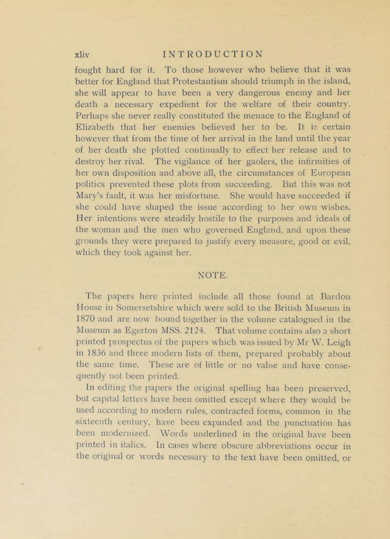fought hard for it. To those however who believe that it was better for England that Protestantism should triumph in the island, she will appear to have been a very dangerous enemy and her death a necessary expedient for the welfare of their country. Perhaps she never really constituted the menace to the England of Elizabeth that her enemies believed her to be. It is certain however that from the time of her arrival in the land until the year of her death she plotted continually to effect her release and to destroy her rival. The vigilance of her gaolers, the infirmities of her own disposition and above all, the circumstances of European politics prevented these plots from succeeding. But this was not Mary’s fault, it was her misfortune. She would have succeeded if she could have shaped the issue according to her own wishes. Her intentions were steadily hostile to the purposes and ideals of the woman and the men who governed England, and upon these grounds they were prepared to justify every measure, good or evil, which they took against her. NOTE. The papers here printed include all those found at Bardon House in Somersetshire which were sold to the British Museum in 1870 and are now bound together in the volume catalogued in the Museum as Egerton MSS. 2124. That volume contains also a short printed prospectus of the papers which was issued by Mr W. Leigh in 1836 and three modern lists of them, prepared probably about the same time. These are of little or no value and have conse- quently not been printed. In editing the papers the original spelling has been preserved, but capital letters have been omitted except where they would be used according to modern rules, contracted forms, common in the sixteenth century, have been expanded and the punctuation has been modernized. Words underlined in the original have been printed in italics. In cases where obscure abbreviations occur in the original or words necessary to the text have been omitted, or