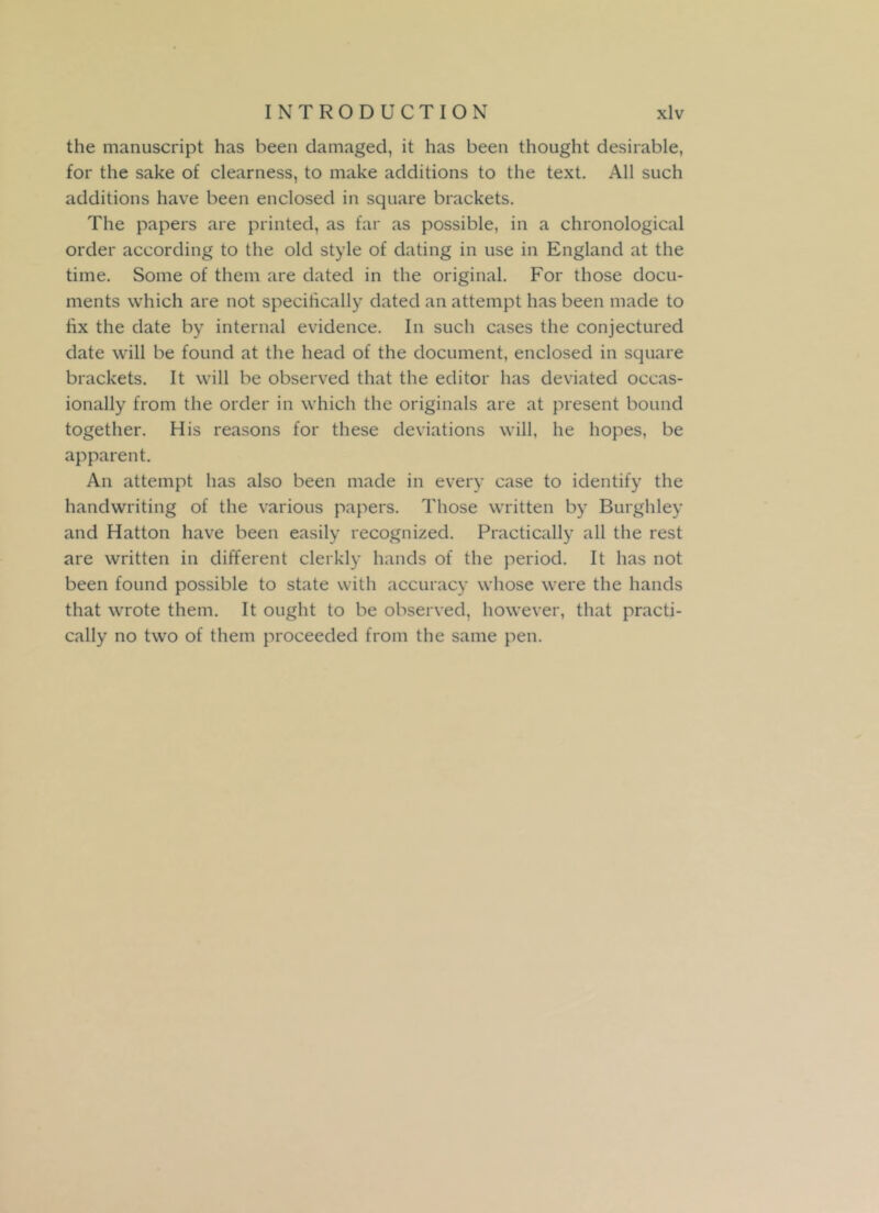 the manuscript has been damaged, it has been thought desirable, for the sake of clearness, to make additions to the text. All such additions have been enclosed in square brackets. The papers are printed, as far as possible, in a chronological order according to the old style of dating in use in England at the time. Some of them are dated in the original. For those docu- ments which are not specifically dated an attempt has been made to fix the date by internal evidence. In such cases the conjectured date will be found at the head of the document, enclosed in square brackets. It will be observed that the editor has deviated occas- ionally from the order in which the originals are at present bound together. His reasons for these deviations will, he hopes, be apparent. An attempt has also been made in every case to identify the handwriting of the various papers. Those written by Burghley and Hatton have been easily recognized. Practically all the rest are written in different clerkly hands of the period. It has not been found possible to state with accuracy whose were the hands that wrote them. It ought to be observed, however, that practi- cally no two of them proceeded from the same pen.