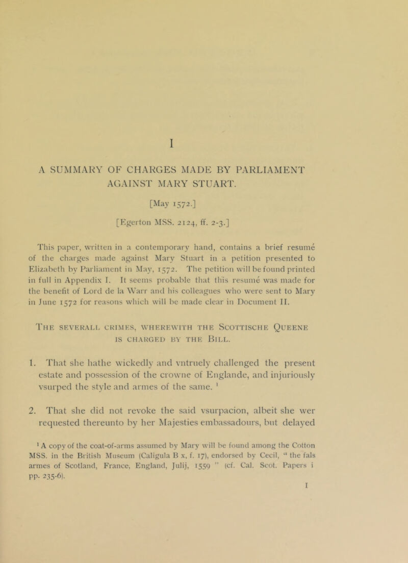 A SUMMARY OF CHARGES MADE BY PARLIAMENT AGAINST MARY STUART. [May 1572.] [Egerton MSS. 2124, ff. 2-3.] This paper, written in a contemporary hand, contains a brief resume of the charges made against Mary Stuart in a petition presented to Elizabeth by Parliament in May, 1572. The petition will be found printed in full in Appendix I. It seems probable that this resume was made for the benefit of Lord de la Warr and his colleagues who were sent to Mary in June 1572 for reasons which will be made clear in Document II. The SEVERAL!. CRIMES, WHEREWITH THE SCOTTISCHE QUEENE IS CHARGED BY THE BlLL. 1. That she hathe wickedly and vntruely challenged the present estate and possession of the crowne of Englande, and injuriously vsurped the style and armes of the same. 1 2. That she did not revoke the said vsurpacion, albeit she wet- requested thereunto by her Majesties embassadours, but delayed 'A copy of the coat-of-arms assumed by Mary will be found among the Cotton MSS. in the British Museum (Caligula B x, f. 17), endorsed by Cecil, “ the fals armes of Scotland, France, England, Julij, 1559 ” (cf. Cal. Scot. Papers i pp. 235-6). I