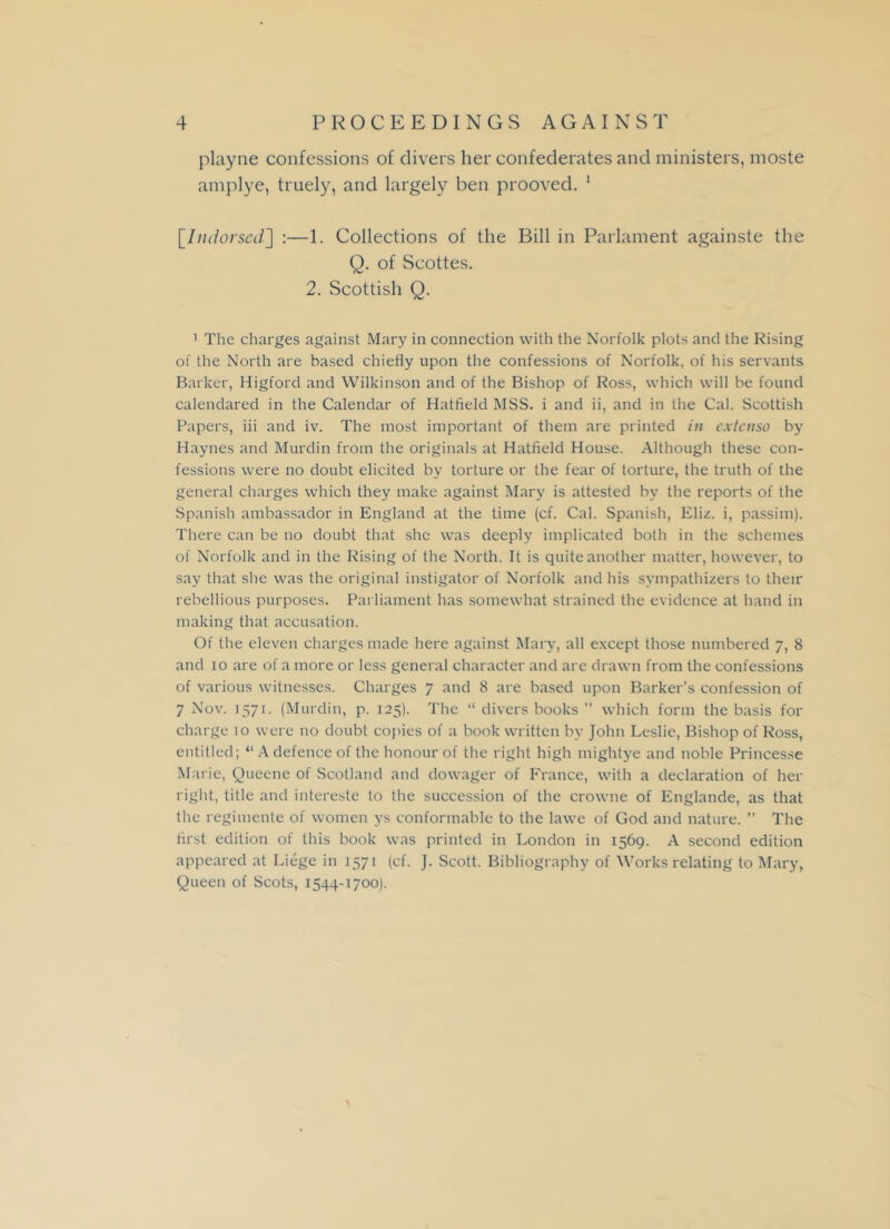 playne confessions of clivers her confederates and ministers, moste amplye, truely, and largely ben prooved. 1 [Indorsed] :—1. Collections of the Bill in Parlament againste the Q. of Scottes. 2. Scottish Q. ' The charges against Mary in connection with the Norfolk plots and the Rising of the North are based chiefly upon the confessions of Norfolk, of his servants Barker, Higford and Wilkinson and of the Bishop of Ross, which will be found calendared in the Calendar of Hatfield MSS. i and ii, and in the Cal. Scottish Papers, iii and iv. The most important of them are printed in cxtenso by Haynes and Murdin from the originals at Hatfield House. Although these con- fessions were no doubt elicited by torture or the fear of torture, the truth of the general charges which they make against Mary is attested hv the reports of the Spanish ambassador in England at the time (cf. Cal. Spanish, Eliz. i, passim). There can be no doubt that she was deeply implicated both in the schemes of Norfolk and in the Rising of the North. It is quite another matter, however, to say that she was the original instigator of Norfolk and his sympathizers to their rebellious purposes. Parliament has somewhat strained the evidence at hand in making that accusation. Of the eleven charges made here against Mary, all except those numbered 7, 8 and 10 are of a more or less general character and are drawn from the confessions of various witnesses. Charges 7 and 8 are based upon Barker’s confession of 7 Nov. 1571. (Murdin, p. 125). The “ divers books ” which form the basis for charge 10 were no doubt copies of a book written by John Leslie, Bishop of Ross, entitled; “ A defence of the honour of the right high mightye and noble Princesse Marie, Queene of Scotland and dowager of France, with a declaration of her right, title and intereste to the succession of the crowne of Englande, as that the regimente of women ys conformable to the lawe of God and nature. ” The first edition of this book was printed in London in 1569. A second edition appeared at Liege in 1571 (cf. J. Scott. Bibliography of Works relating to Mary, Queen of Scots, 1544-1700).