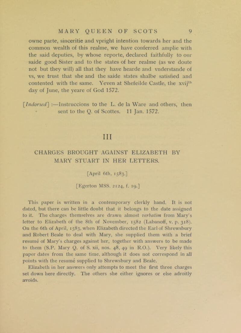 owne parte, sinceritie and vpright intention towards her and the common wealth of this realme, we have conferred amplie with the said deputies, by whose reporte, declared faithfully to our saide good Sister and to the states of her realme (as we dotite not but they will) all that they have hearde and vnderstande of vs, we trust that she and the saide states shalbe satisfied and contented with the same. Yeven at Shefeilde Castle, the xvijth day of June, the yeare of God 1572. [Indorsed] :—Instruccions to the L. de la Ware and others, then sent to the Q. of Scottes. 11 Jan. 1572. Ill CHARGES BROUGHT AGAINST ELIZABETH BY MARY STUART IN HER LETTERS. [April 6th, 1583.] [Kgerton MSS. 2124, f. 19.] This paper is written in a contemporary clerkly hand. It is not dated, but there can be little doubt that it belongs to the date assigned to it. The charges themselves are drawn almost verbatim from Mary's letter to Elizabeth of the 8th of November, 1582 (Labanoff, v. p. 3x8). On the 6th of April, 1583, when Elizabeth directed the Earl of Shrewsbury and Robert Beale to deal with Mary, she supplied them with a brief resume of Mary’s charges against her, together with answers to be made to them (S.P. Mary Q. of S. xii, nos. 48, 49 in R.O.). Very likely this paper dates from the same time, although it does not correspond in all points with the resume supplied to Shrewsbury and Beale. Elizabeth in her answers only attempts to meet the first three charges set down here directly. The others she either ignores or else adroitly avoids.