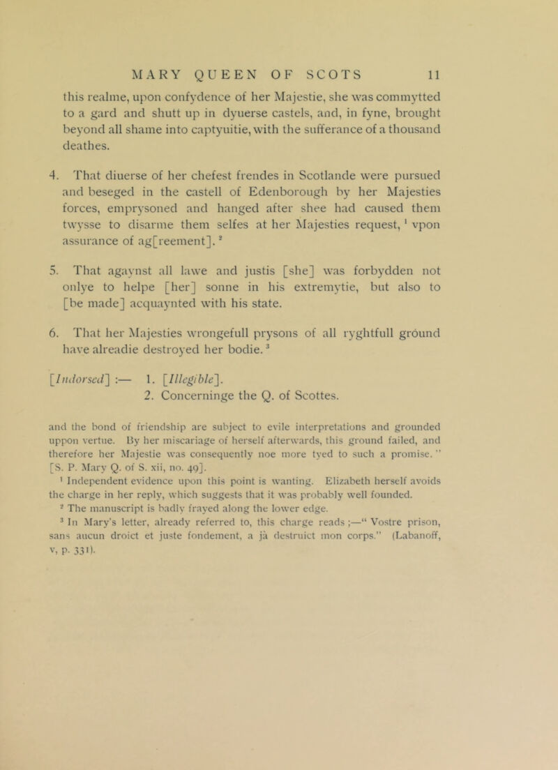 this realme, upon confydence of her Majestie, she was commytted to a gard and shutt up in dyuerse castels, and, in fyne, brought beyond all shame into captyuitie, with the sufferance of a thousand deathes. 4. That diuerse of her chefest frendes in Scotlande were pursued and beseged in the castell of Edenborough by her Majesties forces, emprysoned and hanged after slice had caused them twysse to disarme them selfes at her Majesties request, 1 vpon assurance of agreement].3 5. That agaynst all lawe and justis [she] was forbydden not onlye to helpe [her] sonne in his extremytie, but also to [be made] acquaynted with his state. 6. That her Majesties wrongefull prysons of all ryghtfull ground have alreadie destroyed her bodie.3 [Indorsed] :— 1. [Illegible], 2. Concerninge the Q. of Scottes. and the bond of friendship are subject to evile interpretations and grounded uppon vertue. By her miscariage of herself afterwards, this ground failed, and therefore her Majestie was consequently noe more tyed to such a promise. ” [S. P. Mary Q. of S. xii, no. 49]. 1 Independent evidence upon this point is wanting. Elizabeth herself avoids the charge in her reply, which suggests that it was probably well founded. 3 The manuscript is badly frayed along the lower edge. 3 In Mary's letter, already referred to, this charge reads;—“ Vostre prison, sans aucun droict et juste fondement, a ja destruict mon corps.” (Labanoff, v, P- 33i).