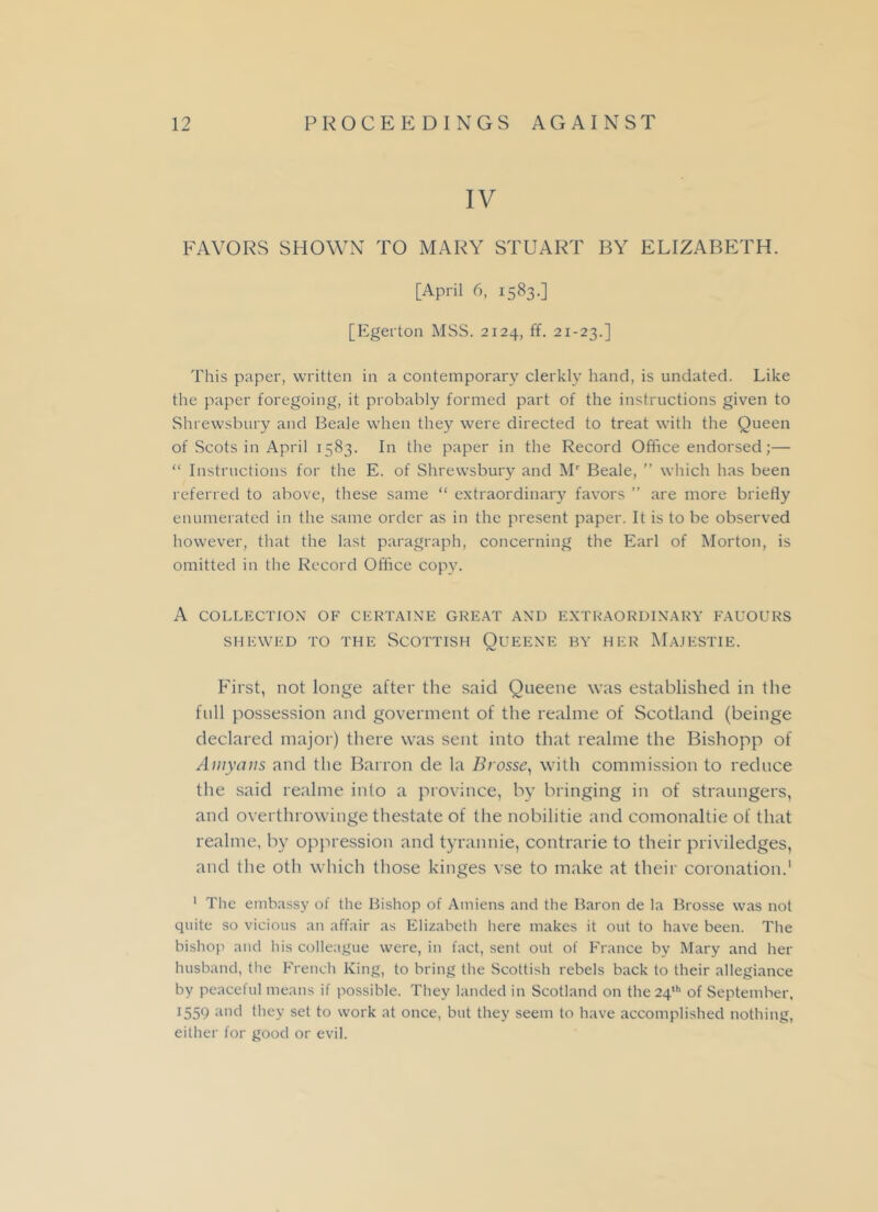 IV FAVORS SHOWN TO MARY STUART BY ELIZABETH. [April 6, 1583.] [Egerton MSS. 2124, ff. 21-23.] This paper, written in a contemporary clerkly hand, is undated. Like the paper foregoing, it probably formed part of the instructions given to Shrewsbury and Beale when they were directed to treat with the Queen of Scots in April 1583. In the paper in the Record Office endorsed;— “ Instructions for the E. of Shrewsbury and Mr Beale, ” which has been referred to above, these same “ extraordinary favors ” are more briefly enumerated in the same order as in the present paper. It is to be observed however, that the last paragraph, concerning the Earl of Morton, is omitted in the Record Office copy. A COLLECTION OF CERTAINE GREAT AND EXTRAORDINARY FAUOURS SHEWED TO THE SCOTTISH QuEENE BY HER MaJESTIE. First, not longe after the said Queene was established in the full possession and goverment of the realme of Scotland (beinge declared major) there was sent into that realme the Bishopp of Amyans and the Barron de la Brosse, with commission to reduce the said realme into a province, by bringing in of straungers, and overthrowinge thestate of the nobilitie and comonaltie of that realme, by oppression and tyrannie, contrarie to their priviledges, and tlie oth which those kinges vse to make at their coronation.1 1 The embassy of the Bishop of Amiens and the Baron de la Brosse was not quite so vicious an affair as Elizabeth here makes it out to have been. The bishop and his colleague were, in fact, sent out of France by Mary and her husband, the French King, to bring the Scottish rebels back to their allegiance by peaceful means if possible. They landed in Scotland on the 24th of September, 1559 and they set to work at once, but they seem to have accomplished nothing, either for good or evil.