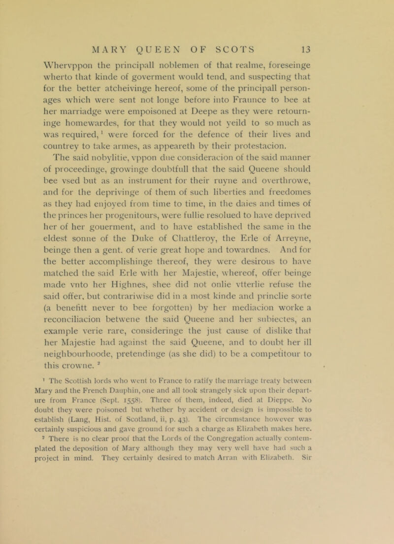 Whervppon the principall noblemen of that realme, foreseinge wherto that kinde of goverment would tend, and suspecting that for the better atcheivinge hereof, some of the principall person- ages which were sent not longe before into Fraunce to bee at her marriadge were empoisoned at Deepe as they were retourn- inge homewardes, for that they would not yeild to so much as was required,1 were forced for the defence of their lives and countrey to take armes, as appeareth by their protestacion. The said nobylitie, vppon due consideracion of the said manner of proceedinge, growinge doubtfull that the said Queene should bee vsed but as an instrument for their ruyne and overthrowe, and for the deprivinge of them of such liberties and freedomes as they had enjoyed from time to time, in the daies and times of the princes her progenitours, were fullie resolued to have deprived her of her gouerment, and to have established the same in the eldest sonne of the Duke of Chattleroy, the Erie of Arreyne, beinge then a gent, of verie great hope and towardnes. And for the better accomplishinge thereof, they were desirous to have matched the said Erie with her Majestie, whereof, offer beinge made vnto her Highnes, shee did not onlie vtterlie refuse the said offer, but contrariwise did in a most kinde and princlie sorte (a benefitt never to bee forgotten) by her mediacion worke a reconciliacion betwene the said Queene and her subiectes, an example verie rare, consideringe the just cause of dislike that her Majestie had against the said Queene, and to doubt her ill neighbourhoode, pretendinge (as she did) to be a competitour to this crowne. 3 1 The Scottish lords who went to France to ratify the marriage treaty between Mary and the French Dauphin, one and all took strangely sick upon their depart- ure from France (Sept. 1558). Three of them, indeed, died at Dieppe. No doubt they were poisoned but whether by accident or design is impossible to establish (Lang, Hist, of Scotland, ii, p. 43). The circumstance however was certainly suspicious and gave ground for such a charge as Elizabeth makes here. s There is no clear proof that the Lords of the Congregation actually contem- plated the deposition of Mary although they may very well have had such a project in mind. They certainly desired to match Arran with Elizabeth. Sir