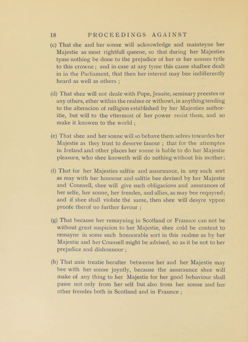 (c) That she and her sonne will acknowledge and mainteyne her Majestie as most rightfull queene, so that during her Majesties tyme nothing be done to the prejudice of her or her sonnes tytle to this crowne; and in case at any tyme this cause shalbee dealt in in the Parliament, that then her interest may bee indifferently heard as well as others ; (d) That shee will not deale with Pope, Jesuite, seminary preestes or any others, ether within the realme or withowt, in anything tending to the alteracion of relligion established by her Majesties author- itie, but will to the vttermost of her power resist them, and so make it knowen to the world ; (e) That shee and her sonne will so behave them selves towardes her Majestie as they trust to deserve fauour ; that for the attemptes in Ireland and other places her sonne is hable to do her Majestie pleasure, who shee knoweth will do nothing without his mother; (f) That for her Majesties salftie and assuraunce, in any such sort as may with her honnour and salftie bee devised by her Majestie and Counsell, shee will give such obligacions and assurances of her selfe, her sonnel her frendes, and allies, as may bee requyred; and if shee shall violate the same, then shee will desyre vppon proofe therof no further favour ; (g) That because her remayning in Scotland or Fraunce can not be without great suspicion to her Majestie, shee cold be content to remayne in some such honnorable sort in this realme as by her Majestie and her Counsell might be advised, so as it be not to her prejudice and dishonnour ; (h) That anie treatie herafter betweene her and her Majestie may bee with her sonne joyntly, because the assuraunce shee will make of any thing to her Majestie for her good behaviour shall passe not only from her self but also from her sonne and her other frendes both in Scotland and in Fraunce ;