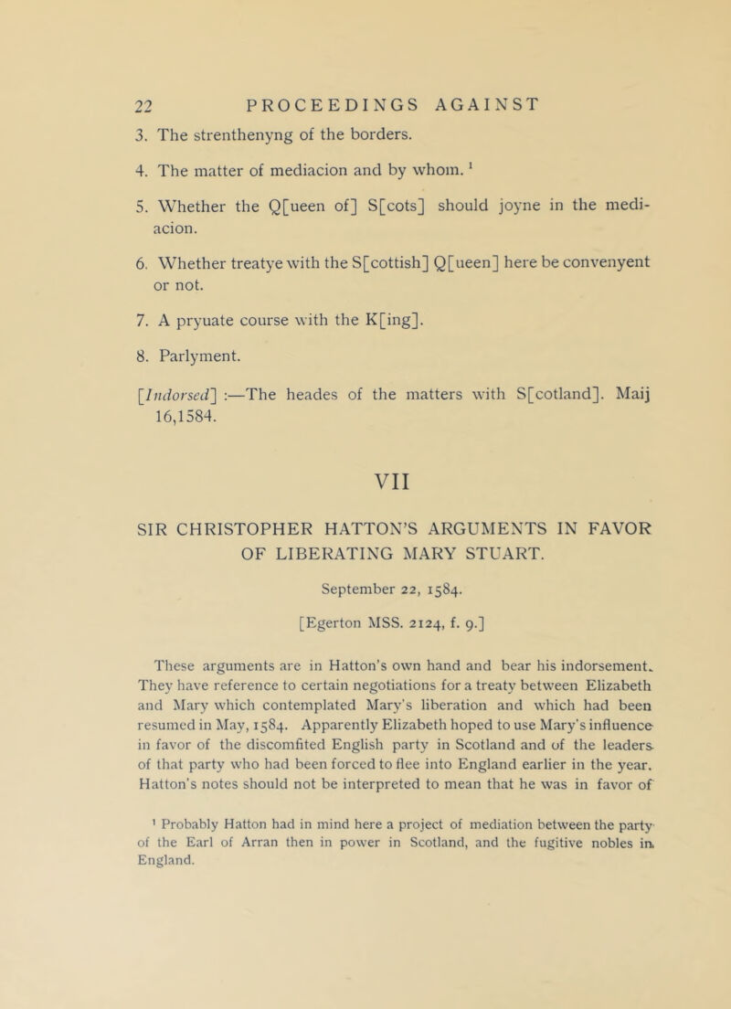 3. The strenthenyng of the borders. 4. The matter of mediacion and by whom.1 5. Whether the Q[ueen of] S[cots] should joyne in the medi- acion. 6. Whether treatye with the S[cottish] Q[ueen] here be convenyent or not. 7. A pryuate course with the K[ing]. 8. Parlyment. [Indorsed'] :—The heades of the matters with S[cotland]. Maij 16,1584. VII SIR CHRISTOPHER HATTON’S ARGUMENTS IN FAVOR OF LIBERATING MARY STUART. September 22, 1584. [Egerton MSS. 2124, f. 9.] These arguments are in Hatton’s own hand and bear his indorsement. They have reference to certain negotiations fora treaty between Elizabeth and Mary which contemplated Mary's liberation and which had been resumed in May, 1584. Apparently Elizabeth hoped to use Mary’s influence in favor of the discomfited English party in Scotland and of the leaders of that party who had been forced to flee into England earlier in the year. Hatton’s notes should not be interpreted to mean that he was in favor of 1 Probably Hatton had in mind here a project of mediation between the party of the Earl of Arran then in power in Scotland, and the fugitive nobles ia England.