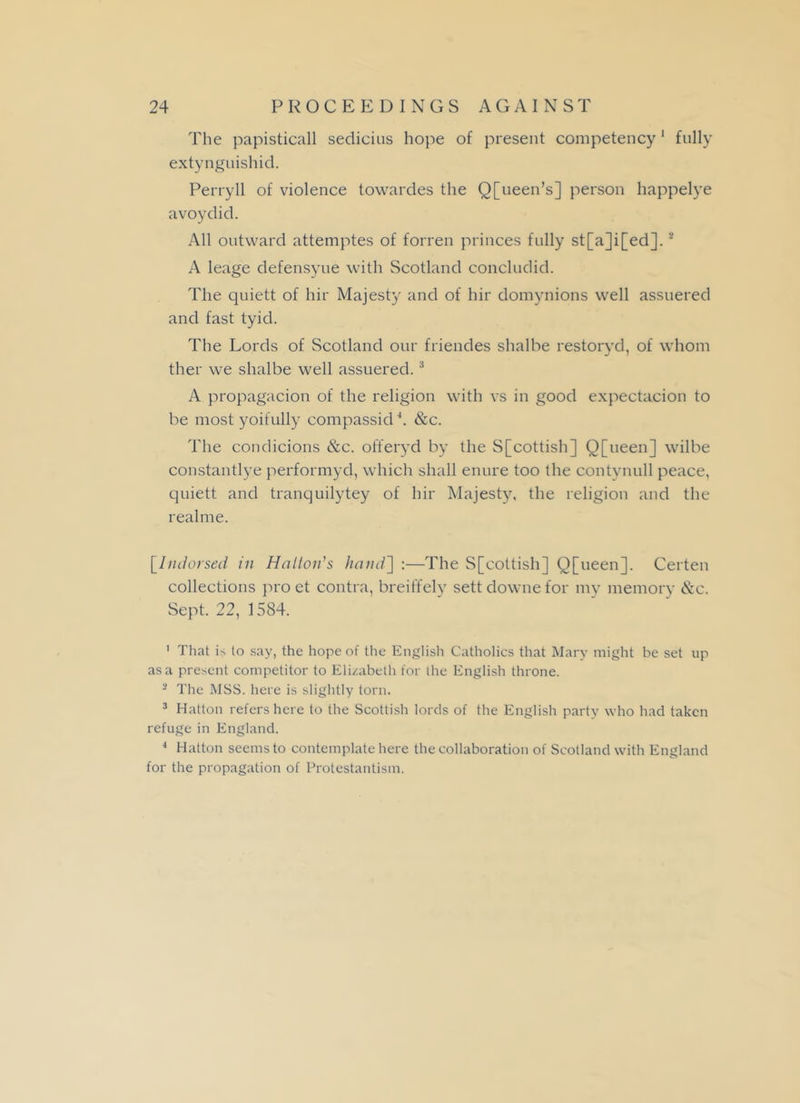 The papisticall sedicius hope of present competency 1 fully extynguishid. Perry 11 of violence towardes the Q[ueen’s] person happelye avoydid. All outward attemptes of forren princes fully st[a]i[ed].2 A leage defensyue with Scotland concludid. The quiett of hir Majesty and of hir domynions well assuered and fast tyid. The Lords of Scotland our friendes shalbe restoryd, of whom ther we shalbe well assuered.3 4 A propagacion of the religion with vs in good expectacion to be most yoifully compassid *. &c. The condicions &c. offeryd by the S[cottish] Q[ueen] wilbe constantlye performyd, which shall enure too the contvnull peace, quiett and tranquilytey of hir Majesty, the religion and the real me. [Indorsed in Hatton’s hand~\ :—The S[cottish] Q[ueen]. Certen collections pro et contra, breiffely sett downe for my memory &c. Sept. 22, 1584. 1 That is to say, the hope of the English Catholics that Mary might be set up as a present competitor to Elizabeth for the English throne. 2 The MSS. here is slightly torn. 3 Hatton refers here to the Scottish lords of the English party who had taken refuge in England. 4 Hatton seems to contemplate here the collaboration of Scotland with England for the propagation of Protestantism.