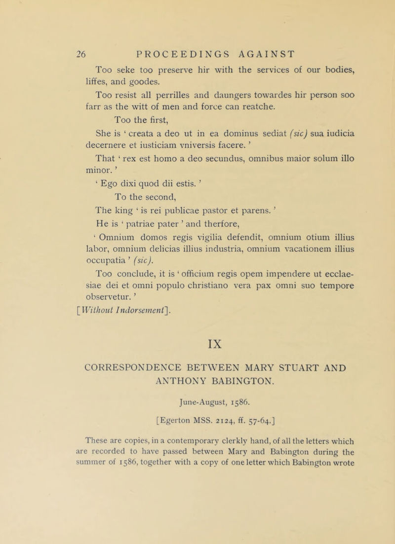 Too seke too preserve hir with the services of our bodies, liffes, and goodes. Too resist all perrilles and daungers towardes hir person soo farr as the witt of men and force can reatche. Too the first, She is ‘ creata a deo ut in ea dominus sediat (sic) sua iudicia decernere et iusticiam vniversis facere. ’ That ‘ rex est homo a deo secundus, omnibus maior solum illo minor. ’ 1 Ego dixi quod dii estis. ’ To the second, The king ‘ is rei publicae pastor et parens. ’ He is 1 patriae pater ’ and th erf ore, ‘ Omnium domos regis vigilia defendit, omnium otium illius labor, omnium delicias illius industria, omnium vacationem illius occupatia ’ (sic). Too conclude, it is ‘ officium regis opem impendere ut ecclae- siae dei et omni populo christiano vera pax omni suo tempore observetur. ’ [Without Indorsement']. IX CORRESPONDENCE BETWEEN MARY STUART AND ANTHONY BABINGTON. June-August, 1586. [Egerton MSS. 2124, ff. 57-64.] These are copies, in a contemporary clerkly hand, of all the letters which are recorded to have passed between Mary and Babington during the summer of 1586, together with a copy of one letter which Babington wrote