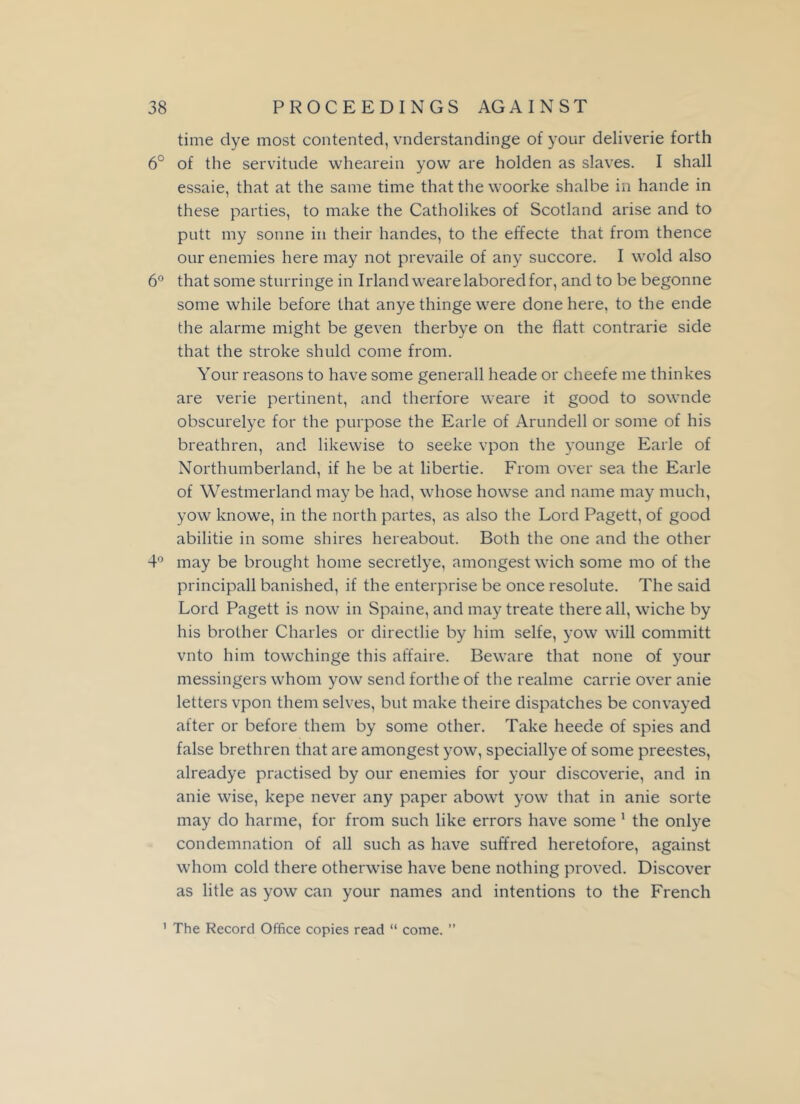 time dye most contented, vnderstandinge of your deliverie forth 6° of the servitude whearein yovv are holden as slaves. I shall essaie, that at the same time that the woorke shalbe in hande in these parties, to make the Catholikes of Scotland arise and to putt my sonne in their handes, to the effecte that from thence our enemies here may not prevaile of any succore. I wold also 6° that some sturringe in Irland weare labored for, and to be begonne some while before that anye thinge were done here, to the ende the alarme might be geven therbye on the flatt contrarie side that the stroke shuld come from. Your reasons to have some generall heade or cheefe me thinkes are verie pertinent, and therfore weare it good to sownde obscurelye for the purpose the Earle of Arundell or some of his breathren, and likewise to seeke vpon the younge Earle of Northumberland, if he be at libertie. From over sea the Earle of Westmerland may be had, whose howse and name may much, yow knowe, in the north partes, as also the Lord Pagett, of good abilitie in some shires hereabout. Both the one and the other 4° may be brought home secretlye, amongest wich some mo of the principall banished, if the enterprise be once resolute. The said Lord Pagett is now in Spaine, and may treate there all, wiche by his brother Charles or directlie by him selfe, yow will committ vnto him towchinge this affaire. Beware that none of your messingers whom yow send forthe of the realme carrie over anie letters vpon them selves, but make theire dispatches be convayed after or before them by some other. Take heede of spies and false brethren that are amongest yow, speciallye of some preestes, alreadye practised by our enemies for your discoverie, and in anie wise, kepe never any paper abowt yow that in anie sorte may do harme, for from such like errors have some 1 the onlye condemnation of all such as have suffred heretofore, against whom cold there otherwise have bene nothing proved. Discover as litle as yow can your names and intentions to the French