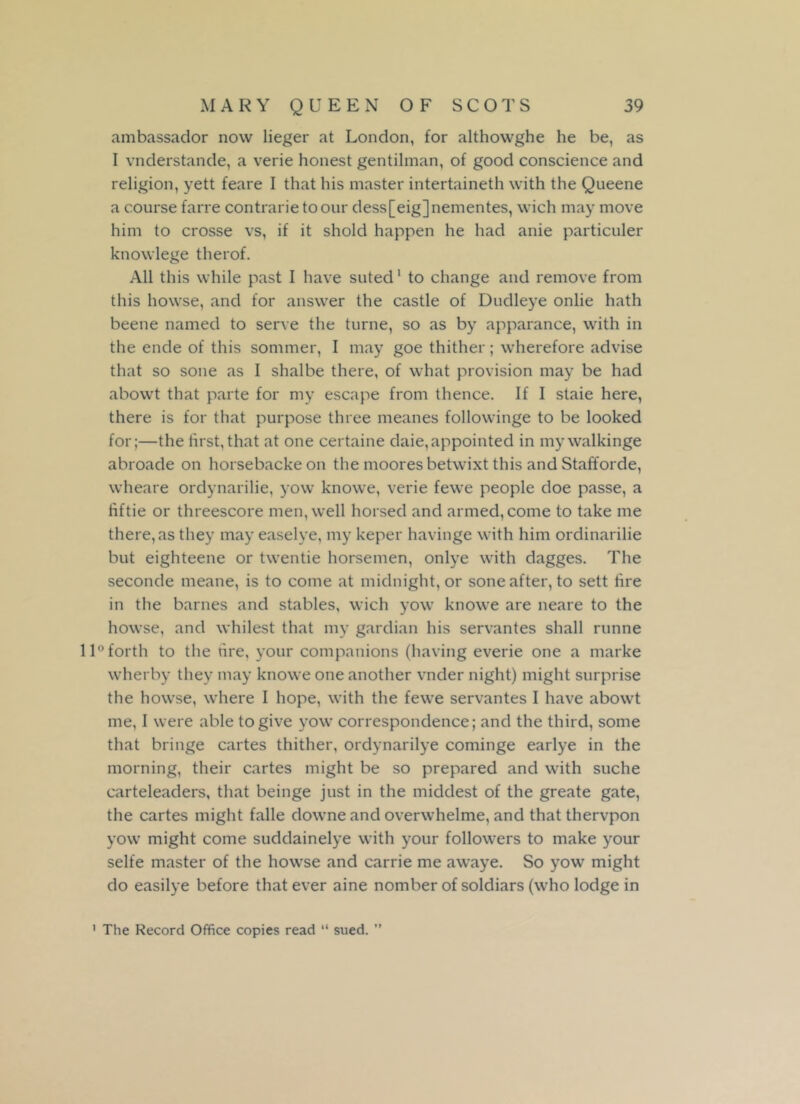 ambassador now lieger at London, for althowghe he be, as I vnderstande, a verie honest gentilman, of good conscience and religion, yett feare I that his master intertaineth with the Queene a course farre contrarietoour dess[eig]nementes, wich may move him to crosse vs, if it shold happen he had anie particuler knowlege therof. All this while past I have suted1 to change and remove from this howse, and for answer the castle of Dudleye onlie hath beene named to serve the turne, so as by apparance, with in the ende of this sommer, I may goe thither; wherefore advise that so sone as I shalbe there, of what provision may be had abowt that parte for my escape from thence. If I staie here, there is for that purpose three ineanes followinge to be looked for;—the first,that at one certaine daie,appointed in my walkinge abroade on horsebackeon the moores betwixt this and Stafforde, wheare ordynarilie, yow knowe, verie fewe people doe passe, a fiftie or threescore men, well horsed and armed, come to take me there, as they may easelye, my keper havinge with him ordinarilie but eighteene or twentie horsemen, onlye with dagges. The seconde meane, is to come at midnight, or sone after, to sett fire in the barnes and stables, wich yow knowe are neare to the howse, and whilest that my gardian his servantes shall runne 11° forth to the tire, your companions (having everie one a marke wherby they may knowe one another vnder night) might surprise the howse, where I hope, with the fewe servantes I have abowt me, I were able to give yow correspondence; and the third, some that bringe cartes thither, ordynarilye cominge earlye in the morning, their cartes might be so prepared and with suche carteleaders, that beinge just in the middest of the greate gate, the cartes might falle downe and overwhelme, and that thervpon yow might come suddainelye with your followers to make your selfe master of the howse and carrie me awaye. So yow might do easilye before that ever aine nomber of soldiars (who lodge in