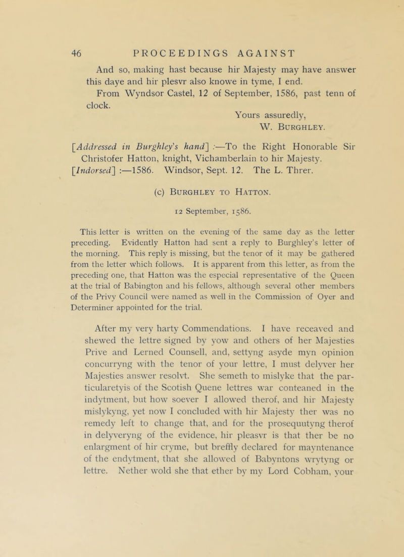 And so, making hast because hir Majesty may have answer this daye and hir plesvr also knowe in tyme, I end. From Wyndsor Castel, 12 of September, 1586, past term of clock. Yours assuredly, W. Burgh ley. [Addressed in Burghley’s hand'] :—To the Right Honorable Sir Christofer Hatton, knight, Vichamberlain to hir Majesty. [Indorsed] :—1586. Windsor, Sept. 12. The L. Threr. (c) Burghley to Hatton. 12 September, 1586. This letter is written on the evening of the same day as the letter preceding. Evidently Hatton had sent a reply to Burghley’s letter of the morning. This reply is missing, but the tenor of it may be gathered from the letter which follows. It is apparent from this letter, as from the preceding one, that Hatton was the especial representative of the Queen at the trial of Babington and his fellows, although several other members of the Privy Council were named as well in the Commission of Oyer and Determiner appointed for the trial. After my very harty Commendations. I have receaved and shewed the lettre signed by yow and others of her Majesties Prive and Lerned Counsell, and, settyng asyde myn opinion concurryng with the tenor of your lettre, I must delyver her Majesties answer resolvt. She semeth to mislyke that the par- ticularetyis of the Scotish Quene lettres war conteaned in the indytment, but how soever I allowed therof, and hir Majestv mislykyng, yet now I concluded with hir Majesty ther was no remedy left to change that, and for the prosequutyng therof in delyveryng of the evidence, hir pleasvr is that ther be no enlargment of hir cryme, but breffly declared for mayntenance of the endytment, that she allowed of Babyntons wrytyng or lettre. Nether wold she that ether by my Lord Cobham, your