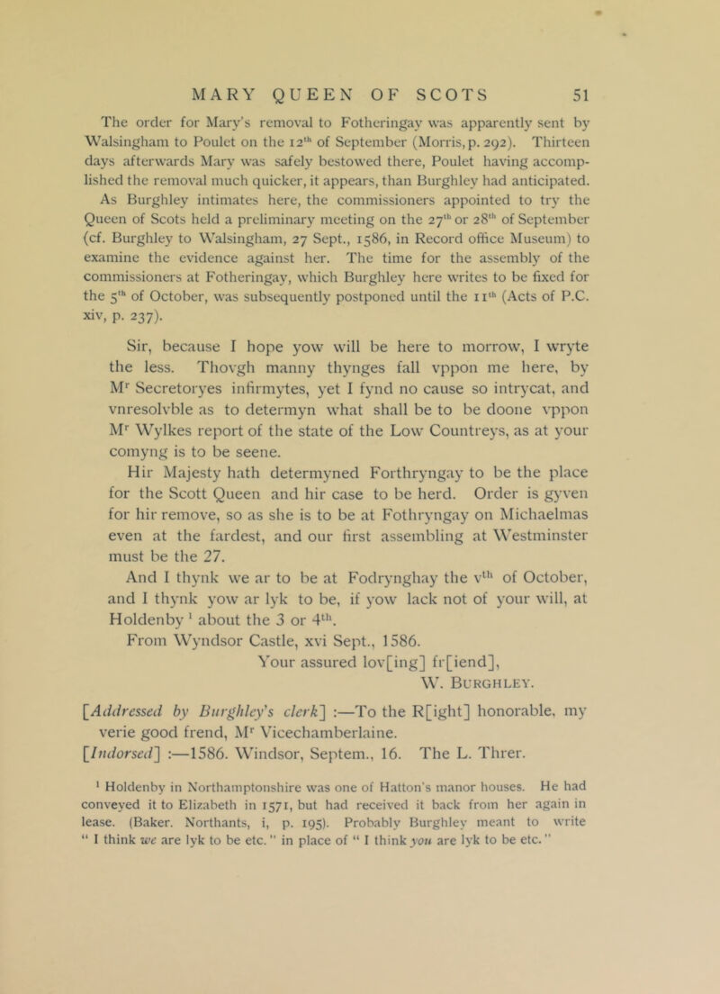 The order for Mary’s removal to Fotheringay was apparently sent by Walsingham to Poulet on the 12th of September (Morris, p. 292). Thirteen days afterwards Mary was safely bestowed there, Poulet having accomp- lished the removal much quicker, it appears, than Burghley had anticipated. As Burghley intimates here, the commissioners appointed to try the Queen of Scots held a preliminary meeting on the 27th or 28‘ of September (cf. Burghley to Walsingham, 27 Sept., 1586, in Record office Museum) to examine the evidence against her. The time for the assembly of the commissioners at Fotheringay, which Burghley here writes to be fixed for the 5'h of October, was subsequently postponed until the n,h (Acts of P.C. xiv, p. 237). Sir, because I hope yow will be here to morrow, I wryte the less. Thovgh manny thynges fall vppon me here, by Mr Secretoryes infirmytes, yet I fynd no cause so intrycat, and vnresolvble as to determyn what shall be to be doone vppon Mr Wylkes report of the state of the Low Countreys, as at your comyng is to be seene. Hir Majesty hath determyned Forthryngay to be the place for the Scott Queen and hir case to be herd. Order is gyven for hir remove, so as she is to be at Fothryngay on Michaelmas even at the fardest, and our first assembling at Westminster must be the 27. And I thynk we ar to be at Fodrynghay the vth of October, and I thynk yow ar lyk to be, if yow lack not of your will, at Holdenby 1 about the 3 or 4th. From Wyndsor Castle, xvi Sept., 1586. Your assured lov[ing] fr[iend], W. Burghley. [Addressed by Burghley's clerk] :—To the R[ight] honorable, my verie good frend, Mr Vicechamberlaine. [.Indorsed] :—1586. Windsor, Septem., 16. The L. Threr. 1 Holdenby in Northamptonshire was one of Hatton’s manor houses. He had conveyed it to Elizabeth in 1571, but had received it back from her again in lease. (Baker. Northants, i, p. 195). Probably Burghley meant to write “ I think we are lyk to be etc. in place of “ I think you are lyk to be etc. ”