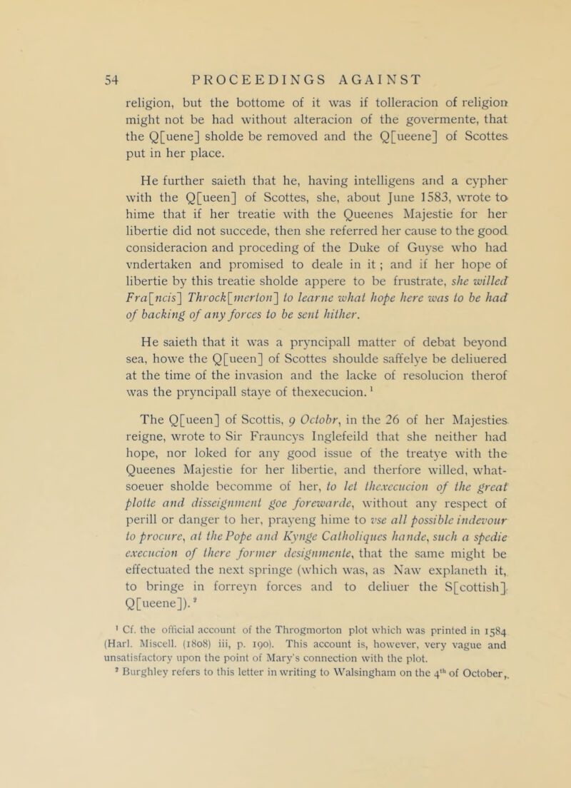 religion, but the bottome of it was if tolleracion of religion might not be had without alteracion of the govermente, that the Q[uene] sholde be removed and the Q[ueene] of Scottes. put in her place. He further saieth that he, having intelligens and a cypher with the Q[ueen] of Scottes, she, about June 1583, wrote to hime that if her treatie with the Queenes Majestie for her libertie did not succede, then she referred her cause to the good consideracion and proceding of the Duke of Guyse who had vndertaken and promised to deale in it; and if her hope of libertie by this treatie sholde appere to be frustrate, she willed Fra\_ncis~\ Throck\_merlon~\ to learne what hope here was to he had of hacking of any forces to be sent hither. He saieth that it was a pryncipall matter of debat beyond sea, howe the Q[ueen] of Scottes shoulde saffelye be deliuered at the time of the invasion and the lacke of resolucion therof was the pryncipall staye of thexecucion.1 The Q[ueen] of Scottis, 9 Octobr, in the 26 of her Majesties reigne, wrote to Sir Frauncys Inglefeild that she neither had hope, nor loked for any good issue of the treatye with the Queenes Majestie for her libertie, and therfore willed, what- soeuer sholde becomme of her, to let thexecucion of the great plotte and disseignment goe forewarde, without any respect of perill or danger to her, prayeng hime to vse all possible indevour to procure, at the Pope and Kynge Catholiques hande, such a spedie execucion of there former designmente, that the same might be effectuated the next springe (which was, as Naw explaneth it, to bringe in forreyn forces and to deliuer the S[cottish]. Q[ueene]).2 ' Cf. the official account of the Throgmorton plot which was printed in 1584 (Harl. Miscell. (1808) iii, p. 190). This account is, however, very vague and unsatisfactory upon the point of Mary's connection with the plot. * Burghley refers to this letter in writing to Walsingham on the 4th of October,.