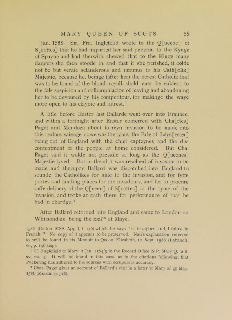 Jan. 1585. Sir. Fra. Inglefeild wrote to the Q[ueene] of S[cottes] that he had imparted her said petition to the Kynge of Spayne and had therwith shewed that to the Kinge many dangers she then stoode in, and that if she perished, it colde not be but veraie sclanderous and infamus to his Cath[olik] Majestie, because he, beinge (after her) the nerest Catholik that was to be found of the blond royall, shold euer be subiect to the fals suspicion and collumpniacion of leaving and abandoning her to be devoured by his competitour, for makinge the waye more open to his clayme and intrest.1 A litle before Easter last Ballarde went over into Fraunce, and within a fortnight after Easter conferred with Cha[rles] Paget and Mendoza about forreyn invasion to be made into this realme, saienge nowe was the tyme, the Erie of Leyc[ester] being out of England with the chief capteynes and the dis- contentment of the people at home considered. But Cha. Paget said it wolde not prevaile so long as the Q[ueenes] Majestie lyved. But in thend it was resolued of invasion to be made, and therupon Ballard was dispatched into England to sounde the Catholikes for aide to the invasion, and for fytte portes and landing places for the invadours, and for to procure saffe deliuery of the Q[ueen] of S[cottes] at the tyme of the invasion, and tooke an oath there for performance of that he had in chardge.2 After Ballard retorned into England and came to London on Whitsondaie, being the xxiith of Maye. 1586 (Cotton MSS. App. 1, f. 146) which he says “ is in cipher and, I think, in French. ” No copy of it appears to be preserved. Xau's explanation referred to will be found in his Memoir to Queen Elizabeth, 10 Sept. 1586 (Labanoff, vii, p. 196 seq.). 1 Cf. Englefield to Mary, 2 Jan. 1584/5 in the Record Office (S.P. Mary Q. of S. xv, no. 4). It will be found in this case, as in the citations following, that Puckering has adhered to his sources with scrupulous accuracy. 3 Chas. Paget gives an account of Ballard’s visit in a letter to Mary of jg May, 1586 (Murdin p. 516).