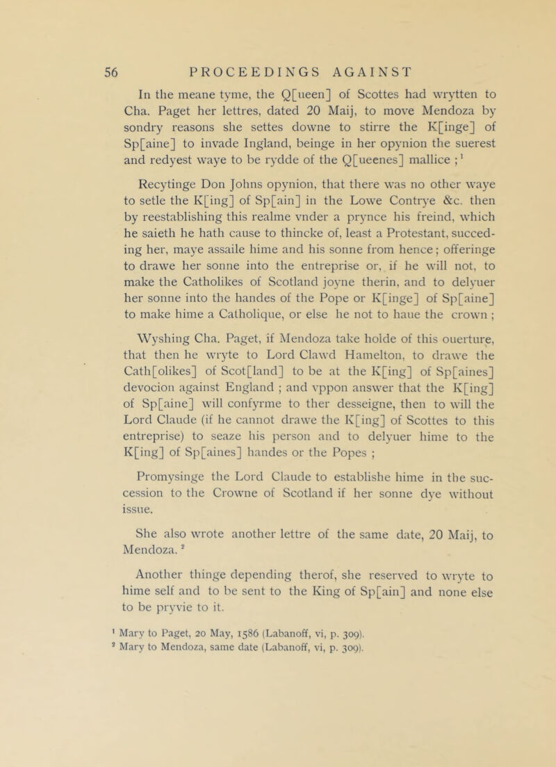 In the meane tyme, the Q[ueen] of Scottes had wrytten to Cha. Paget her lettres, dated 20 Maij, to move Mendoza by sondry reasons she settes downe to stirre the K[inge] of Sp[aine] to invade Ingland, beinge in her opynion the suerest and redyest vvaye to be rydde of the Q[ueenes] mallice i1 Recytinge Don Johns opynion, that there was no other waye to setle the K[ing] of Sp[ain] in the Lowe Contrye &c. then by reestablishing this realme vnder a prynce his freind, which he saieth he hath cause to thincke of, least a Protestant, succed- ing her, maye assaile hime and his sonne from hence; offeringe to drawe her sonne into the entreprise or, if he will not, to make the Catholikes of Scotland joyne therin, and to delyuer her sonne into the handes of the Pope or K[inge] of Sp[aine] to make hime a Catholique, or else he not to haue the crown ; Wyshing Cha. Paget, if Mendoza take holde of this ouerture, that then he wryte to Lord Clawd Hamelton, to drawe the Cath[olikes] of Scot[land] to be at the K[ing] of Sp[aines] devocion against England ; and vppon answer that the K[ing] of Sp[aine] will confyrme to ther desseigne, then to will the Lord Claude (if he cannot drawe the K[ing] of Scottes to this entreprise) to seaze his person and to delyuer hime to the K[ing] of Sp[aines] handes or the Popes ; Promysinge the Lord Claude to establishe hime in the suc- cession to the Crowne of Scotland if her sonne dye without issue. She also wrote another lettre of the same date, 20 Maij, to Mendoza.2 Another thinge depending therof, she reserved to wryte to hime self and to be sent to the King of Sp[ain] and none else to be pryvie to it. 1 Mary to Paget, 20 May, 1586 (Labanoff, vi, p. 309). 2 Mary to Mendoza, same date (Labanoff, vi, p. 309).