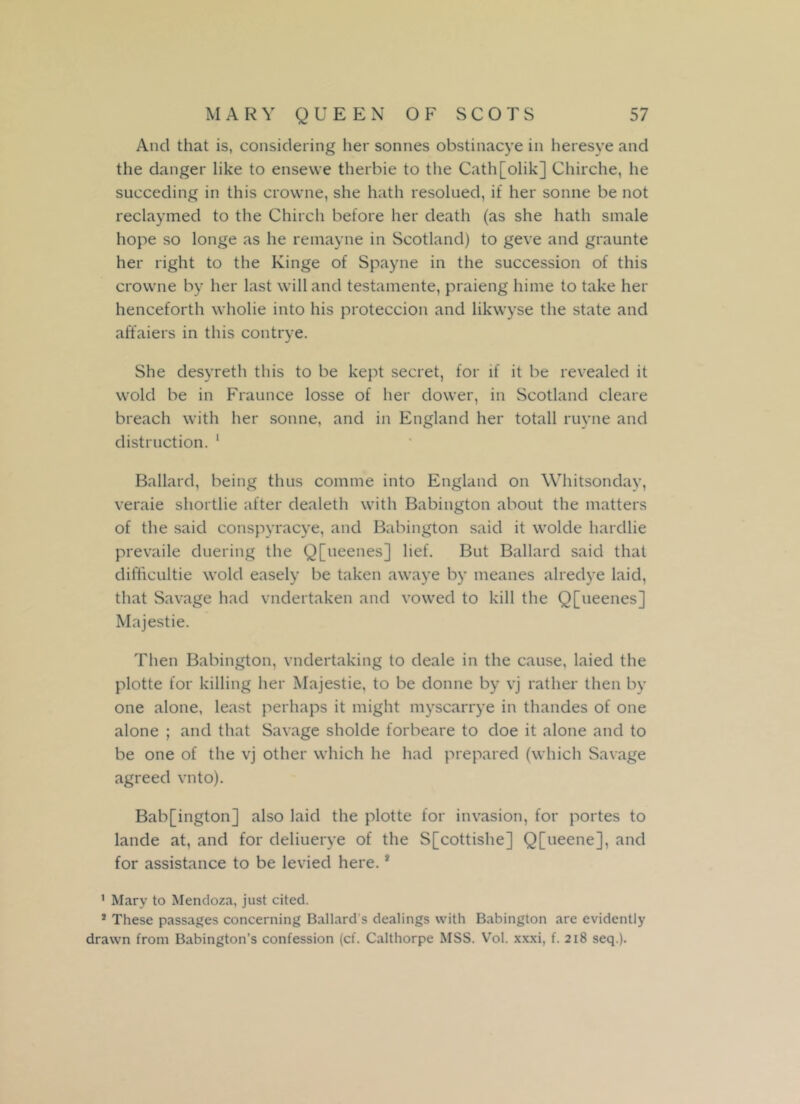 And that is, considering her sonnes obstinacye in heresye and the danger like to ensewe therbie to the Cath[olik] Chirche, lie sueceding in this crowne, she hath resolued, it her sonne be not reclaymed to the Chirch before her death (as she hath smale hope so longe as he remayne in Scotland) to geve and graunte her right to the Kinge of Spayne in the succession of this crowne by her last will and testamente, praieng hime to take her henceforth wholie into his proteccion and likwyse the state and affaiers in this contrye. She desyreth this to be kept secret, for if it be revealed it wold be in Fraunce losse of her dower, in Scotland cleare breach with her sonne, and in England her totall ruyne and distinction. 1 Ballard, being thus comme into England on Whitsonday, veraie shortlie after dealeth with Babington about the matters of the said conspyracye, and Babington said it wolde hardlie prevaile dueling the Q[ueenes] lief. But Ballard said that difiicultie wold easely be taken awaye by meanes alredye laid, that Savage had vndertaken and vowed to kill the Q[ueenes] Majestie. Then Babington, vndertaking to deale in the cause, laied the plotte for killing her Majestie, to be donne by vj rather then by one alone, least perhaps it might myscarrye in thandes of one alone ; and that Savage sholde forbeare to doe it alone and to be one of the vj other which he had prepared (which Savage agreed vnto). Bab[ington] also laid the plotte for invasion, for portes to lande at, and for deliuerye of the S[cottishe] Q[ueene], and for assistance to be levied here.1 1 Mary to Mendoza, just cited. * These passages concerning Ballard s dealings with Babington are evidently drawn from Babington’s confession (cf. Calthorpe MSS. Vol. xxxi, f. 218 seq.).