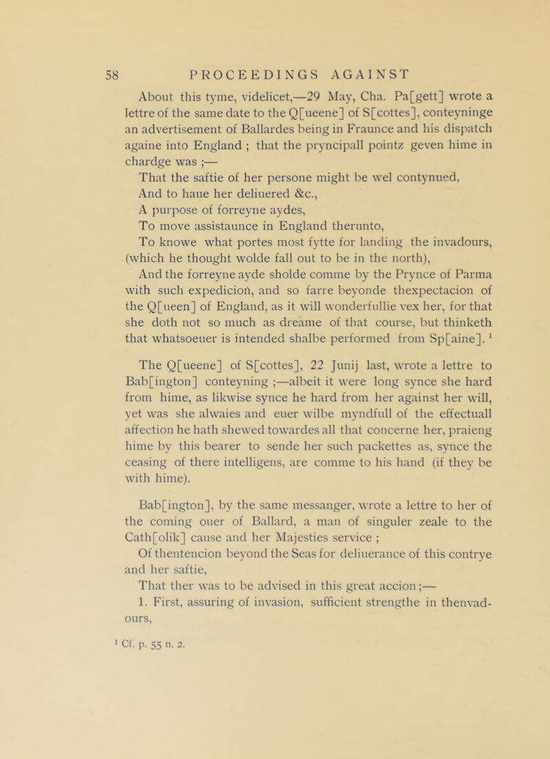 About this tyme, videlicet,—29 May, Cha. Pa[gett] wrote a lettre of the same date to the Q[ueene] of S[cottes], conteyninge an advertisement of Ballardes being in Fraunce and his dispatch againe into England ; that the pryncipall pointz geven hime in chardge was ;— That the saftie of her persone might be wel contynued, And to haue her deliuered &c., A purpose of forreyne aydes, To move assistaunce in England therunto, To knowe what portes most fytte for landing the invadours, (which he thought wolde fall out to be in the north), And the forreyne ayde sholde comme by the Prynce of Parma with such expedicioii, and so farre beyonde thexpectacion of the Q[ueen] of England, as it will wonderfullie vex her, for that she doth not so much as dreame of that course, but thinketh that whatsoeuer is intended shalbe performed from Sp[aine]. 1 The Q[ueene] of S[cottes], 22 Junij last, wrote a lettre to Bab[ington] conteyning ;—albeit it were long synce she hard from hime, as likwise synce he hard from her against her will, yet was she alwaies and euer wilbe myndfull of the effectuall affection he hath shewed towardes all that concerne her, praieng hime by this bearer to sende her such packettes as, synce the ceasing of there intelligens, are comme to his hand (if they be with hime). Bab[ington], by the same messanger, wrote a lettre to her of the coming oner of Ballard, a man of singuler zeale to the Cath[olik] cause and her Majesties service ; Of thentencion beyond the Seas for deliuerance of this contrye and her saftie, That ther was to be advised in this great accion;— 1. First, assuring of invasion, sufficient strengthe in thenvad- ours, 1 Cf. p. 55 n. 2.