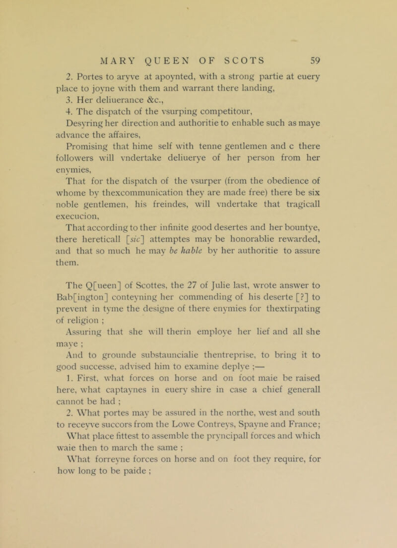 2. Portes to aryve at apoynted, with a strong partie at euery place to joyne with them and warrant there landing, 3. Her deliuerance &c., 4. The dispatch of the vsurping competitour, Desyring her direction and authoritie to enhable such as maye advance the affaires, Promising that hime self with tenne gentlemen and c there followers will vndertake deliuerye of her person from her enymies, That for the dispatch of the vsurper (from the obedience of whome by thexcommunication they are made free) there be six noble gentlemen, his freindes, will vndertake that tragicall execucion, That according to ther infinite good desertes and herbountye, there hereticall [s/c] attemptes may be honorablie rewarded, and that so much he may be liable by her authoritie to assure them. The Q[ueen] of Scottes, the 27 of Julie last, wrote answer to Bab[ington] conteyning her commending of his deserte [?] to prevent in tyme the designe of there enymies for thextirpating of religion ; Assuring that she will therin employe her lief and all she maye ; And to grounde substauncialie thentreprise, to bring it to good successe, advised him to examine deplye ;— 1. First, what forces on horse and on foot maie be raised here, what captaynes in euery shire in case a chief generall cannot be had ; 2. What portes may be assured in the northe, west and south to recevve succors from the Lowe Contreys, Spayne and France; What place fittest to assemble the pryncipall forces and which waie then to march the same ; What forreyne forces on horse and on foot they require, for how long to be paide ;