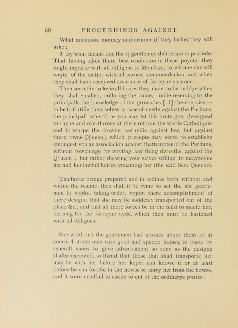 What munition, monney and armour (if they lacke) they will aske ; 3. By what means doe the vj gentlemen deliberate to procede; That having taken there best resolucion in these poyntz, they might imparte with all dilligens to Mendoza, to whome she will wryte of the matter with all earnest commendation, and when they shall haue receyved assurance of forreyne succour, Then secretlie to levieall forces they maie, to be reddye when they shalbe called, colloring the same,—onlie reserving to the principalis the knowledge of the growndes [of] thentreprise,— to be to fortihe them selves in case of neede against the Puritans, the principall wherof, as you may let this brute goe, deseigned to ruyne and overthrowe at there retorne the whole Catholiques and to vsurpe the crowne, not onlie against her, but against there owne Q[ueen], which precepte may serve to establishe emongest you an association against thattemptes of the Puritans, without towchinge by wryting any thing dyrectlie against the Q[ueen], but rather shewing your selves willing to maynteyne her and her lawfull heires, vnnaming her (the said Sco: Queene). •Thaffaires beinge prepared and in redines both without and within the realme, then shall it be tyme to set the six gentle- men to worke, taking order, vppon there accomplishment of there designe, that she may be soddenly transported out of the place &c., and that all there forces be in the feild to meete her, tarrieng for the forreyne ayde, which then must be hastened with all dilligens. She wold that the gentlemen had alwaies about them or at courte 4 stoute men with good and spedye horses, to passe by seuerall waies to geve advertisment so sone as the designe shalbe executed, to thend that those that shall transporte her may be with her before her keper can knowe it, or at least before he can fortihe in the howse or carry her from the howse, and it were needfull to assaie to cut of the ordinerye postes ;