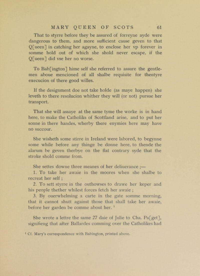 That to styrre before they be assured of forreyne ayde were dangerous to them, and more sufficient cause geven to that Q[ueen] in catching her agayne, to enclose her vp forever in somme hold out of which she shold never escape, if the Q[ueen] did vse her no worse. To Bab[ington] hime self she referred to assure the gentle- men aboue mencioned of all shalbe requisite for thentyre execucion of there good willes. If the designment doe not take holde (as maye happen) she leveth to there resolucion whither they will (or not) pursue her transport. That she will assaye at the same tyme the worke is in hand here, to make the Catholiks of Scottland arise, and to put her sonne in there handes, wherby there enymies here may have no succour. She wisheth some stirre in Ireland were labored, to begynne some while before any thinge be donne here, to thende the alarum be geven therbye on the flat contrary syde that the stroke shold comrne from. She settes downe three meanes of her deliuerance ;— 1. To take her awaie in the moores when she shalbe to recreat her self ; 2. To sett styrre in the outhowses to drawe her keper and his people thether wildest forces fetch her awaie ; 3. By ouerwhelming a carte in the gate somme morning, that it cannot shutt against those that shall take her awaie, before her garden be comme about her. 1 She wrote a lettre the same 27 daie of Julie to Cha. Pa[get], signifleng that after Ballardes comming over the Catholikes had 1 Cf. Mary’s correspondence with Babington, printed above.