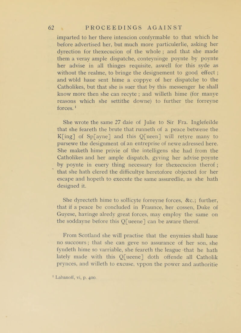 imparted to her there intencion confyrmable to that which he before advertised her, but much more particulerlie, asking her dyrection for thexecucion of the whole ; and that she made them a veray ample dispatche, conteyninge poynte by poynte her advise in all thinges requisite, aswell for this svde as without the realme, to bringe the designement to good effect ; and wold haue sent hime a coppye of her dispatche to the Catholikes, but that she is suer that by this messenger he shall know more then she can recyte ; and willeth hime (for manye reasons which she settithe downe) to further the forreyne forces.1 She wrote the same 27 daie of Julie to Sir Fra. Inglefeilde that she feareth the brute that runneth of a peace betwene the K[ing] of Sp[ayne] and this Q[ueen] will retyre many to pursewe the designment of an entreprise of newe aclressed here. She maketh hime privie of the intelligens she had from the Catholikes and her ample dispatch, gyving her advise poynte by poynte in euery thing necessary for thexecucion therof ; that she hath clered the difficultye heretofore objected for her escape and hopeth to execute the same assuredlie, as she hath designed it. She dyrecteth hime to sollicyte forreyne forces, &c.; further, that if a peace be concluded in Fraunce, her cossen, Duke of Guyese, havinge alredy great forces, may employ the same on the soddayne before this Q[ueene] can be aware therof. From Scotland she will practise that the enymies shall haue no succours; that she can geve no assurance of her son, she fyndeth hime so varriable, she feareth the league -that he hath lately made with this Q[ueene] doth offende all Catholik prynces, and willeth to excuse, vppon the power and authoritie 1 Labanoff, vi, p. 400.