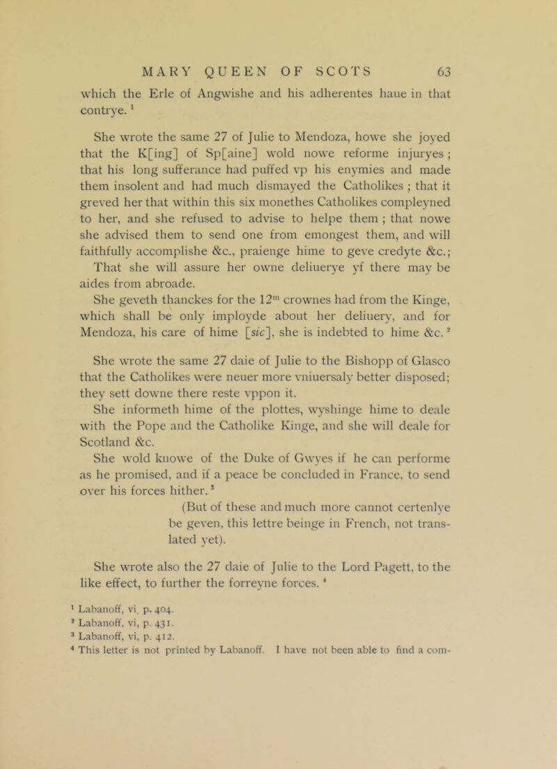 which the Erie of Angwishe and his adherentes haue in that contrye.1 * 3 4 She wrote the same 27 of Julie to Mendoza, howe she joyed that the K[ing] of Sp[aine] wold nowe reforme injuryes ; that his long sufferance had puffed vp his enymies and made them insolent and had much dismayed the Catholikes ; that it greyed her that within this six monethes Catholikes compleyned to her, and she refused to advise to helpe them ; that nowe she advised them to send one from emongest them, and will faithfully accomplishe &c., praienge hime to geve credyte &c.; That she will assure her owne deliuerye yf there may be aides from abroade. She geveth thanckes for the 12,n crownes had from the Kinge, which shall be only imployde about her deliuery, and for Mendoza, his care of hime [sic], she is indebted to hime &c. * She wrote the same 27 daie of Julie to the Bishopp of Glasco that the Catholikes were neuer more vniuersaly better disposed; they sett dovvne there reste vppon it. She informeth hime of the plottes, wyshinge hime to deale with the Pope and the Catholike Kinge, and she will deale for Scotland &c. She wold knowe of the Duke of Gwyes if he can performe as he promised, and if a peace be concluded in France, to send over his forces hither.s (But of these and much more cannot certenlye be geven, this lettre beinge in French, not trans- lated yet). She wrote also the 27 daie of Julie to the Lord Pagett, to the like effect, to further the forreyne forces. * 1 Labanoff, vi, p. 404. 1 Labanoff, vi, p. 431. 3 Labanoff, vi, p. 412. 4 This letter is not printed by Labanoff. I have not been able to find a com-