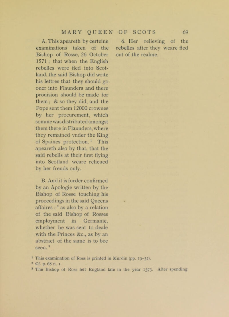 A. This apeareth by certeine examinations taken of the Bishop of Rosse, 26 October 1571 ; that when the English rebelles were fled into Scot- land, the said Bishop did write his lettres that they should go ouer into Flaunders and there prouision should be made for them ; & so they did, and the Pope sent them 12000 crownes by her procurement, which somme was distributed amongst them there in Flaunders, where they remained vnder the King of Spaines protection. 1 * This apeareth also by that, that the said rebells at their first flying into Scotland weare relieued by her trends only. B. And it is furder confirmed by an Apologie written by the Bishop of Rosse touching his proceedings in the said Queens affaires ;s as also by a relation of the said Bishop of Rosses employment in Germanie, whether he was sent to deale with the Princes &c., as by an abstract of the same is to bee seen.3 6. Her relieving of the rebelles after they weare fled out of the realme. 1 This examination of Ross is printed in Murdin (pp. 19-32). * Cf. p. 68 n. 1. 3 The Bishop of Ross left England late in the year 1573 After spending