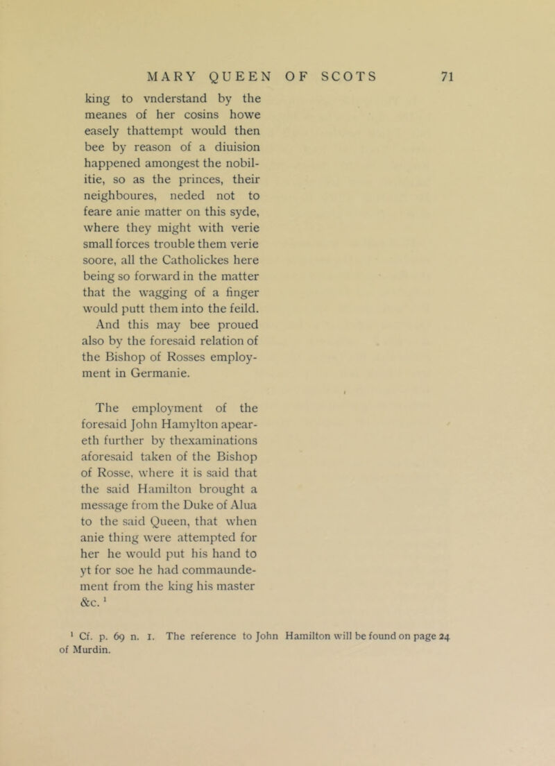 king to vnderstand by the meanes of her cosins howe easely thattempt would then bee by reason of a diuision happened amongest the nobil- itie, so as the princes, their neighboures, neded not to feare anie matter on this syde, where they might with verie small forces trouble them verie soore, all the Catholickes here being so forward in the matter that the wagging of a linger would putt them into the feild. And this may bee proued also by the foresaid relation of the Bishop of Rosses employ- ment in Germanie. The employment of the foresaid John Hamylton apear- eth further by thexaminations aforesaid taken of the Bishop of Rosse, where it is said that the said Hamilton brought a message from the Duke of Alua to the said Queen, that when anie thing were attempted for her he would put his hand to yt for soe he had commaunde- ment from the king his master &c.1 1 Cf. p. 69 n. 1. The reference to John Hamilton will be found on page 24 of Murdin.