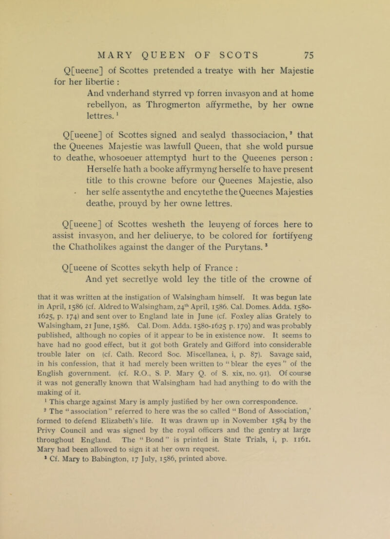 Q[ueene] of Scottes pretended a treatye with her Majestie for her libertie : And vnderhand styrred vp forren invasyon and at home rebellyon, as Throgmerton affyrmethe, by her owne lettres.1 Q[ueene] of Scottes signed and sealyd thassociacion,3 that the Queenes Majestie was lawfull Queen, that she wold pursue to deathe, whosoeuer attemptyd hurt to the Queenes person : Herselfe hath a booke affyrmyng herselfe to have present title to this crovvne before our Queenes Majestie, also • her selfe assentythe and encytethe the Queenes Majesties deathe, prouyd by her owne lettres. Q[ueene] of Scottes wesheth the leuyeng of forces here to assist invasyon, and her deliuerye, to be colored for fortifyeng the Chatholikes against the danger of the Purytans.3 Q[ueene of Scottes sekyth help of France : And yet secretlye wold ley the title of the crowne of that it was written at the instigation of Walsingham himself. It was begun late in April, 1586 (cf. Aldred to Walsingham, 24th April. 1586. Cal. Domes. Adda. 1580- 1625, p. 174) and sent over to England late in June (cf. Foxley alias Grately to Walsingham, 21 June, 1586. Cal. Dom. Adda. 1580-1625 p. 179) and was probably published, although no copies of it appear to be in existence now. It seems to have had no good effect, but it got both Grately and Gifford into considerable trouble later on (cf. Cath. Record Soc. Miscellanea, i, p. 87). Savage said, in his confession, that it had merely been written to “blear the eyes” of the English government, (cf. R.O., S. P. Mary Q. of S. xix, no. 91). Of course it was not generally known that Walsingham had had anything to do with the making of it. 1 This charge against Mary is amply justified by her own correspondence. 3 The “association” referred to here was the so called “ Bond of Association,’ formed to defend Elizabeth’s life. It was drawn up in November 1584 by the Privy Council and was signed by the royal officers and the gentry at large throughout England. The “Bond” is printed in State Trials, i, p. 1161. Mary had been allowed to sign it at her own request. * Cf. Mary to Babington, 17 July, 1586, printed above.