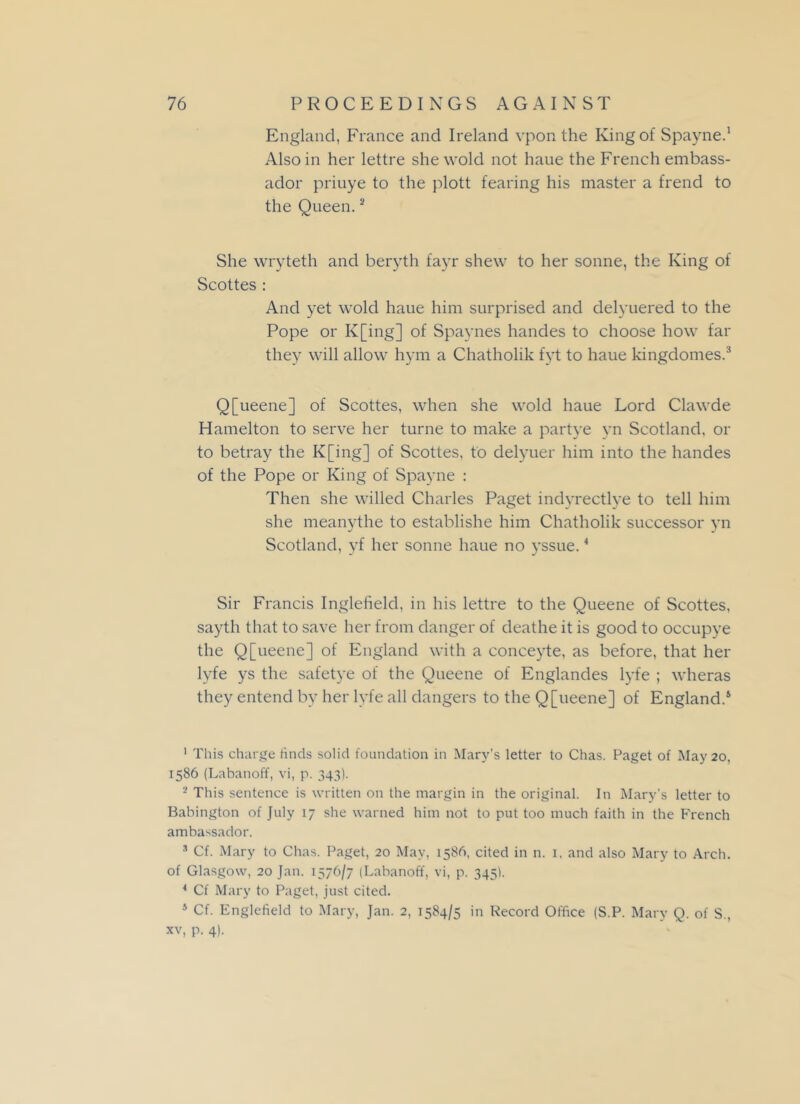 England, France and Ireland vpon the King of Spayne.1 Also in her lettre she wold not haue the French embass- ador priuye to the plott fearing his master a frend to the Queen.2 3 She wryteth and beryth fayr shew to her sonne, the King of Scottes : And yet wold haue him surprised and delyuered to the Pope or K[ing] of Spaynes handes to choose how far they will allow hym a Chatholik fyt to haue kingdomes.:! Q[ueene] of Scottes, when she wold haue Lord Clawde Hamelton to serve her turne to make a partye vn Scotland, or to betray the K[ing] of Scottes, to delyuer him into the handes of the Pope or King of Spayne : Then she willed Charles Paget indyrectlye to tell him she meanythe to establishe him Chatholik successor yn Scotland, yf her sonne haue no yssue.4 Sir Francis Inglefield, in his lettre to the Queene of Scottes, sayth that to save her from danger of deathe it is good to occupye the Q[ueene] of England with a conceyte, as before, that her lyfe ys the safetye of the Queene of Englandes lyfe ; wheras they entend by her lyfe all dangers to the Q[ueene] of England.5 1 This charge hnds solid foundation in Mary’s letter to Chas. Paget of May 20, 1586 (Labanoff, vi, p. 343). ■ This sentence is written on the margin in the original. In Mary's letter to Babington of July 17 she warned him not to put too much faith in the French ambassador. 3 Cf. Mary to Chas. Paget, 20 May, 158b, cited in n. 1, and also Mary to Arch, of Glasgow, 20 Jan. 1576/7 (Labanoff, vi, p. 345). * Cf Mary to Paget, just cited. 5 Cf. Englefield to Mary, Jan. 2, 1584/5 in Record Office (S.P. Mary Q. of S., xv, p. 4).