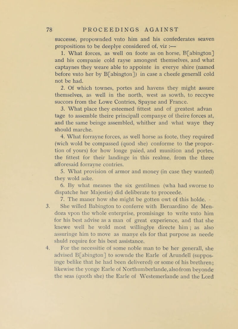 successe, propownded vnto him and his confederates seaven propositions to be deeplye considered of, viz :— 1. What forces, as well on foote as on horse, B[abington] and his companie cold rayse amongest themselves, and what captaynes they weare able to appointe in everye shire (named before vnto her by B[abington]) in case a cheefe generall cold not be had. 2. Of which townes, portes and havens they might assure themselves, as well in the north, west as sowth, to reccyve succors from the Lowe Contries, Spayne and France. 3. What place they esteemed fittest and of greatest advan tage to assemble theire principall companye of theire forces at, and the same beinge assembled, whither and what waye they should marche. 4. What forrayne forces, as well horse as foote, they required (wich wold be compassed (quod she) conforme to the propor- tion of yours) for how longe paied, and munition and portes, the fittest for their landinge in this realme, from the three afforesaid forrayne contries. 5. What provision of armor and money (in case they wanted) they wold aske. 6. By what meanes the six gentilmen (wha had sworne to dispatche her Majestie) did deliberate to proceede. 7. The maner how she might be gotten owt of this holde. 3. She willed Babington to conferre with Bernardino de Men- doza vpon the whole enterprise, promisinge to write vnto him for his best advise as a man of great experience, and that she knewe well he wold most willinglye directe him ; as also assuringe him to move as manye els for that purpose as neede shuld require for his best assistance. 4. For the necessitie of some noble man to be her generall, she advised B[abington] to sownde the Earle of Arunclell (suppos- inge belike that he had been delivered) or some of his brethren; likewise the yonge Earle of Northumberlande,alsofrom beyonde the seas (quoth she) the Earle of Westemerlande and the Lord