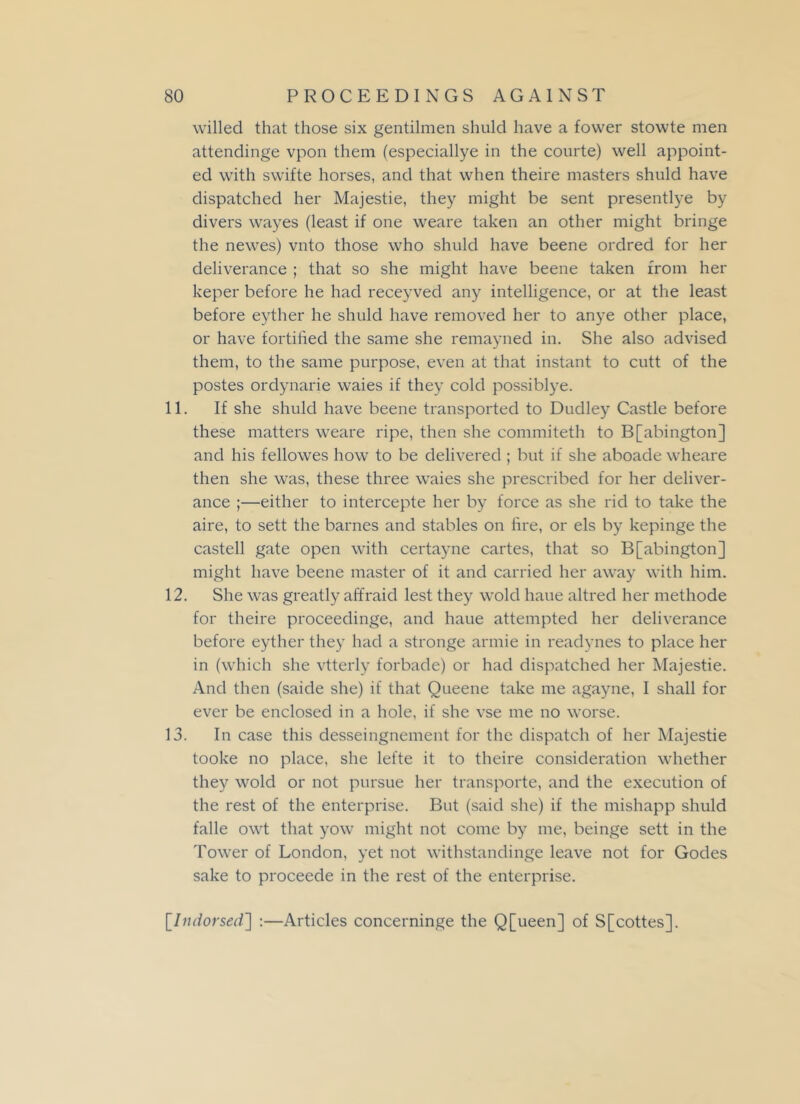 willed that those six gentilmen shuld have a fower stowte men attendinge vpon them (especiallye in the courte) well appoint- ed with swifte horses, and that when theire masters shuld have dispatched her Majestie, they might be sent presentlye by divers wayes (least if one weare taken an other might bringe the newes) vnto those who shuld have beene ordred for her deliverance ; that so she might have beene taken from her keper before he had receyved any intelligence, or at the least before eyther he shuld have removed her to anye other place, or have fortified the same she remayned in. She also advised them, to the same purpose, even at that instant to cutt of the postes ordynarie waies if they cold possiblye. 11. If she shuld have beene transported to Dudley Castle before these matters weare ripe, then she commiteth to B[abington] and his fellowes how to be delivered ; but if she aboade wheare then she was, these three waies she prescribed for her deliver- ance ;—either to intercepte her by force as she rid to take the aire, to sett the barnes and stables on fire, or els by kepinge the castell gate open with certayne cartes, that so B[abington] might have beene master of it and carried her away with him. 12. She was greatly affraid lest they wold haue altred her methode for theire proceedinge, and haue attempted her deliverance before eyther they had a stronge armie in readynes to place her in (which she vtterly forbade) or had dispatched her Majestie. And then (saide she) if that Queene take me agayne, I shall for ever be enclosed in a hole, if she vse me no worse. 13. In case this desseingnement for the dispatch of her Majestie tooke no place, she lefte it to theire consideration whether they wold or not pursue her transporte, and the execution of the rest of the enterprise. But (said she) if the mishapp shuld falle owt that yow might not come by me, beinge sett in the Tower of London, yet not withstandinge leave not for Godes sake to proceede in the rest of the enterprise. [Indorsed] :—Articles concerninge the Q[ueen] of S[cottes],